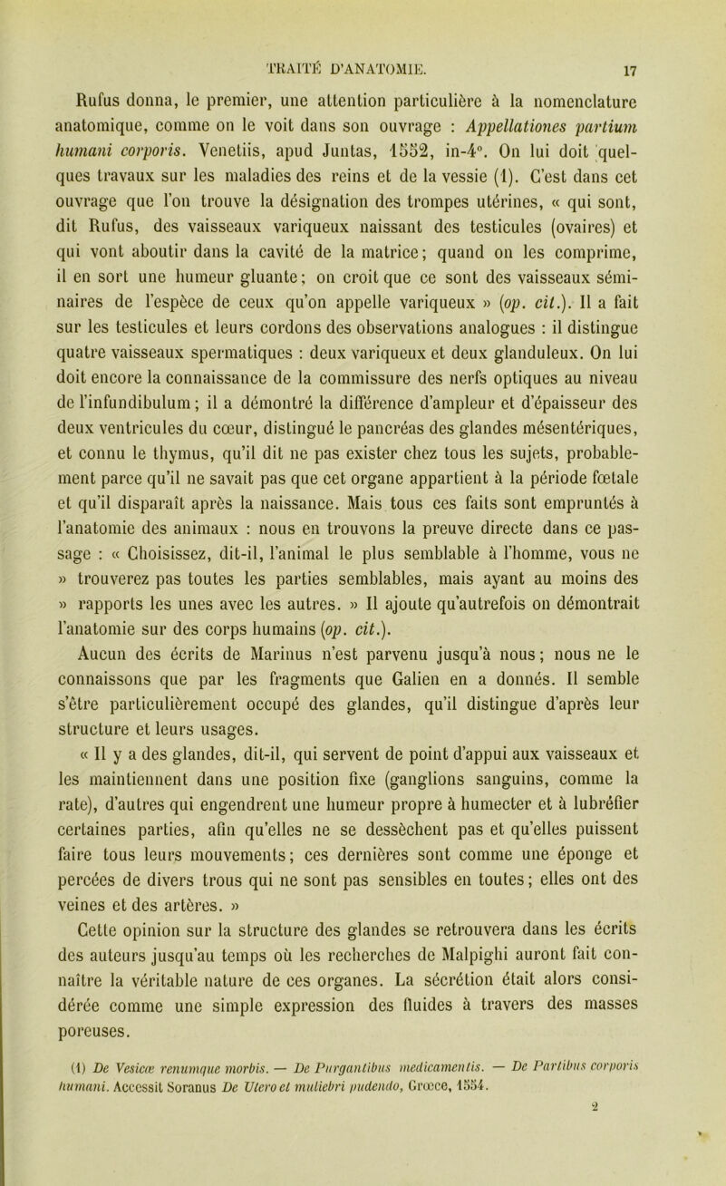 Rufus donna, le premier, une attention particulière à la nomenclature anatomique, comme on le voit dans son ouvrage : Appellationes partium humani corporis. Venetiis, apud Juntas, 1552, in-4°. On lui doit quel- ques travaux sur les maladies des reins et de la vessie (1). C’est dans cet ouvrage que l’on trouve la désignation des trompes utérines, « qui sont, dit Rufus, des vaisseaux variqueux naissant des testicules (ovaires) et qui vont aboutir dans la cavité de la matrice; quand on les comprime, il en sort une humeur gluante; on croit que ce sont des vaisseaux sémi- naires de l’espèce de ceux qu’on appelle variqueux » (op. cil.). Il a fait sur les testicules et leurs cordons des observations analogues : il distingue quatre vaisseaux spermatiques : deux variqueux et deux glanduleux. On lui doit encore la connaissance de la commissure des nerfs optiques au niveau de l’infundibulum ; il a démontré la différence d’ampleur et depaisseur des deux ventricules du cœur, distingué le pancréas des glandes mésentériques, et connu le thymus, qu’il dit ne pas exister chez tous les sujets, probable- ment parce qu’il ne savait pas que cet organe appartient à la période fœtale et qu’il disparaît après la naissance. Mais tous ces faits sont empruntés à l’anatomie des animaux : nous en trouvons la preuve directe dans ce pas- sage : « Choisissez, dit-il, l’animal le plus semblable à l’homme, vous ne » trouverez pas toutes les parties semblables, mais ayant au moins des » rapports les unes avec les autres. » Il ajoute qu’autrefois on démontrait l’anatomie sur des corps humains (op. cit.). Aucun des écrits de Marinus n’est parvenu jusqu’à nous ; nous ne le connaissons que par les fragments que Galien en a donnés. Il semble s’être particulièrement occupé des glandes, qu’il distingue d’après leur structure et leurs usages. « Il y a des glandes, dit-il, qui servent de point d’appui aux vaisseaux et les maintiennent dans une position fixe (ganglions sanguins, comme la rate), d’autres qui engendrent une humeur propre à humecter et à lubréfier certaines parties, afin qu’elles ne se dessèchent pas et quelles puissent faire tous leurs mouvements; ces dernières sont comme une éponge et percées de divers trous qui ne sont pas sensibles en toutes ; elles ont des veines et des artères. » Cette opinion sur la structure des glandes se retrouvera dans les écrits des auteurs jusqu’au temps où les recherches de Malpighi auront fait con- naître la véritable nature de ces organes. La sécrétion était alors consi- dérée comme une simple expression des fluides à travers des masses poreuses. (1) De Vesicœ renumque morbis. — De Purgantibus medicamenlis. — De Parlibiis corporis humani. Accessit Soranus De Utero cl muliebri pudendo, Grœce, 1554. 2