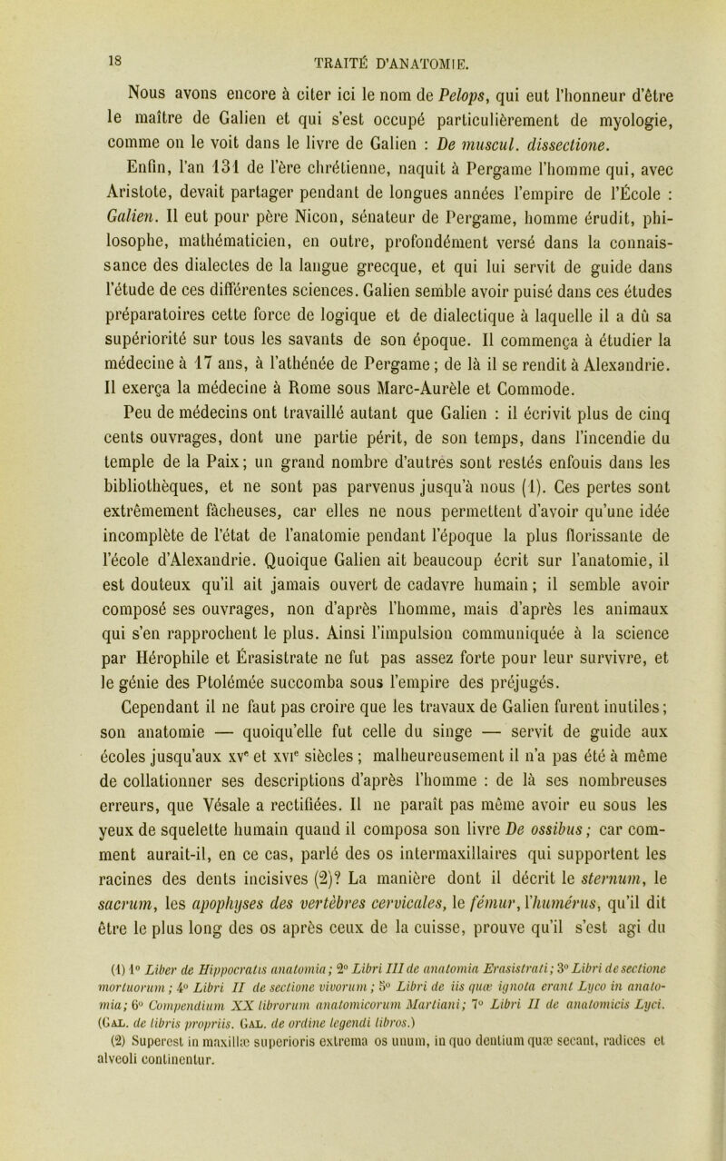 Nous avons encore à citer ici le nom de Pelops, qui eut l’honneur d’être le maître de Galien et qui s’est occupé particulièrement de myologie, comme on le voit dans le livre de Galien : De muscul. dissectione. Enfin, l’an 131 de l’ère chrétienne, naquit à Pergame l’homme qui, avec Aristote, devait partager pendant de longues années l’empire de l’École : Galien. Il eut pour père Nicon, sénateur de Pergame, homme érudit, phi- losophe, mathématicien, en outre, profondément versé dans la connais- sance des dialectes de la langue grecque, et qui lui servit de guide dans l’étude de ces différentes sciences. Galien semble avoir puisé dans ces études préparatoires cette force de logique et de dialectique à laquelle il a dû sa supériorité sur tous les savants de son époque. Il commença à étudier la médecine à 17 ans, à l’athénée de Pergame ; de là il se rendit à Alexandrie. Il exerça la médecine à Rome sous Marc-Aurèle et Commode. Peu de médecins ont travaillé autant que Galien : il écrivit plus de cinq cents ouvrages, dont une partie périt, de son temps, dans l’incendie du temple de la Paix; un grand nombre d’autres sont restés enfouis dans les bibliothèques, et ne sont pas parvenus jusqu’à nous (1). Ces pertes sont extrêmement fâcheuses, car elles ne nous permettent d’avoir qu’une idée incomplète de l’état de l’anatomie pendant l’époque la plus florissante de l’école d’Alexandrie. Quoique Galien ait beaucoup écrit sur l’anatomie, il est douteux qu’il ait jamais ouvert de cadavre humain ; il semble avoir composé ses ouvrages, non d’après l’homme, mais d’après les animaux qui s’en rapprochent le plus. Ainsi l’impulsion communiquée à la science par Hérophile et Érasistrate ne fut pas assez forte pour leur survivre, et le génie des Ptolémée succomba sous l’empire des préjugés. Cependant il ne faut pas croire que les travaux de Galien furent inutiles; son anatomie — quoiqu’elle fut celle du singe — servit de guide aux écoles jusqu’aux xv et xvie siècles ; malheureusement il n’a pas été à même de collationner ses descriptions d’après l’homme : de là ses nombreuses erreurs, que Vésale a rectifiées. Il ne paraît pas même avoir eu sous les yeux de squelette humain quand il composa son livre De ossibus ; car com- ment aurait-il, en ce cas, parlé des os intermaxillaires qui supportent les racines des dents incisives (2)? La manière dont il décrit le sternum, le sacrum, les apophyses des vertèbres cervicales, le fémur, Y humérus, qu’il dit être le plus long des os après ceux de la cuisse, prouve qu’il s’est agi du (4) 4° Liber de Hippocratis anatomia; 2° Libri III de anatomia Erasistrati ; 3° Libri deseclione mortuorum ; 4° Libri II de sectione vivorum ; 5° Libri de vis quæ ignota erant Lyco in anato- mia; 6° Compendium XX Librorum anatomicorum Martiani; 7° Libri II de anatomicis Lyci. (Giii. de libris propriis. Gal. de ordine legendi libros.) (2) Superest in maxillæ superioris extrema os unum, in quo dentium quæ sécant, radiées et alveoli continentur.