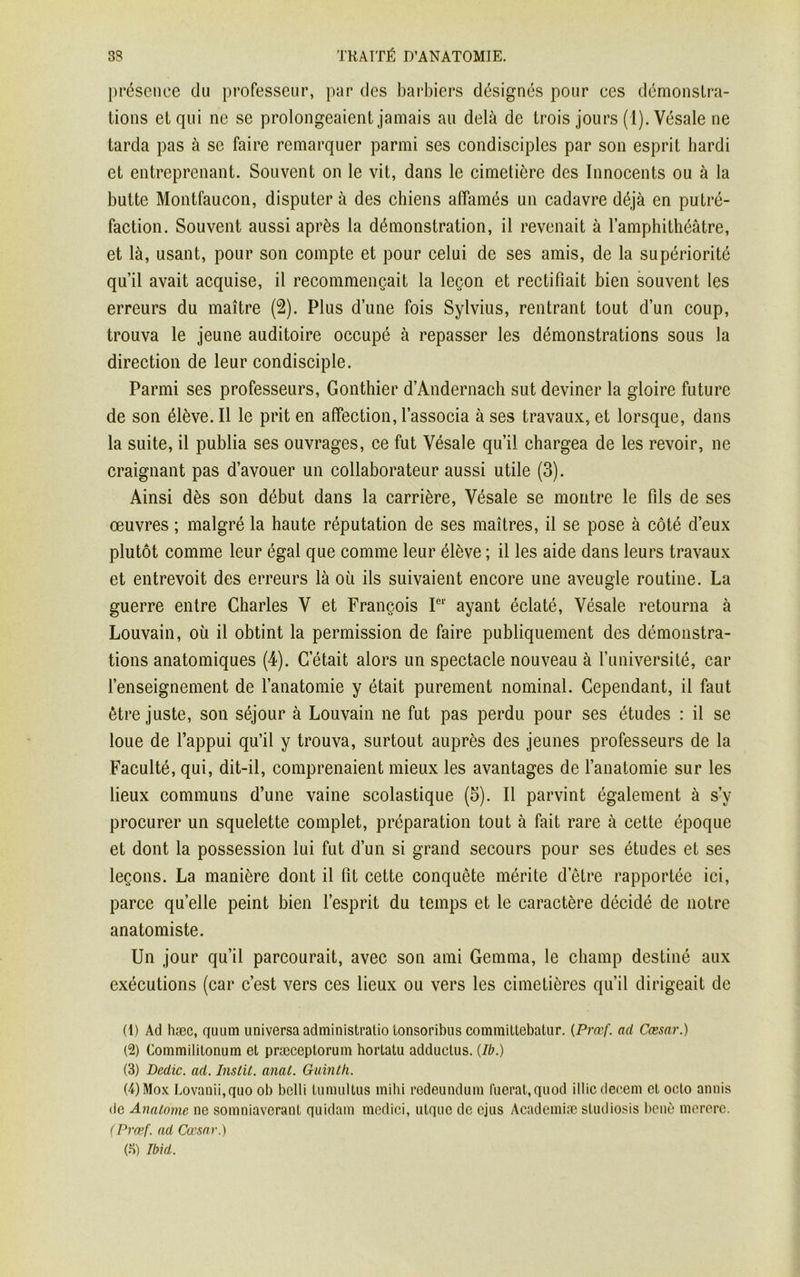 présence du professeur, par des barbiers désignés pour ees démonstra- tions et qui ne se prolongeaient jamais au delà de trois jours (1). Vésale ne tarda pas à se faire remarquer parmi ses condisciples par son esprit hardi et entreprenant. Souvent on le vit, dans le cimetière des Innocents ou à la butte Montfaucon, disputer à des chiens affamés un cadavre déjà en putré- faction. Souvent aussi après la démonstration, il revenait à l’amphithéâtre, et là, usant, pour son compte et pour celui de ses amis, de la supériorité qu’il avait acquise, il recommençait la leçon et rectifiait bien souvent les erreurs du maître (2). Plus d’une fois Sylvius, rentrant tout d’un coup, trouva le jeune auditoire occupé à repasser les démonstrations sous la direction de leur condisciple. Parmi ses professeurs, Gonthier d’Andernach sut deviner la gloire future de son élève. Il le prit en affection, l’associa à ses travaux, et lorsque, dans la suite, il publia ses ouvrages, ce fut Vésale qu’il chargea de les revoir, ne craignant pas d’avouer un collaborateur aussi utile (3). Ainsi dès son début dans la carrière, Vésale se montre le fils de ses œuvres ; malgré la haute réputation de ses maîtres, il se pose à côté d eux plutôt comme leur égal que comme leur élève ; il les aide dans leurs travaux et entrevoit des erreurs là où ils suivaient encore une aveugle routine. La guerre entre Charles V et François Ier ayant éclaté, Vésale retourna à Louvain, où il obtint la permission de faire publiquement des démonstra- tions anatomiques (4). C’était alors un spectacle nouveau à l’université, car l’enseignement de l’anatomie y était purement nominal. Cependant, il faut être juste, son séjour à Louvain ne fut pas perdu pour ses études : il se loue de l’appui qu’il y trouva, surtout auprès des jeunes professeurs de la Faculté, qui, dit-il, comprenaient mieux les avantages de l’anatomie sur les lieux communs d’une vaine scolastique (5). Il parvint également à s’v procurer un squelette complet, préparation tout à fait rare à cette époque et dont la possession lui fut d’un si grand secours pour ses études et ses leçons. La manière dont il fit cette conquête mérite d etre rapportée ici, parce quelle peint bien l’esprit du temps et le caractère décidé de notre anatomiste. Un jour qu’il parcourait, avec son ami Gemma, le champ destiné aux exécutions (car c’est vers ces lieux ou vers les cimetières qu’il dirigeait de (1) Ad hæc, quum universa administratio Lonsoribus comvnillebatur. {Prœf. ad Cæsar.) (2) Commililonum et præceptorum hortatu adductus. (Ib.) (3) Dédie, ad. Instit. anat. Guinth. (4) Mox Lovanii.quo ob belli tumultus mihi redeundum luerat,quod illic decem et octo annis île Analome ne somniaverant quidam medici, utquc de ejus Academiæ studiosis benè mererc. (Prœf. ad Cæsar.) (5) Ibid.