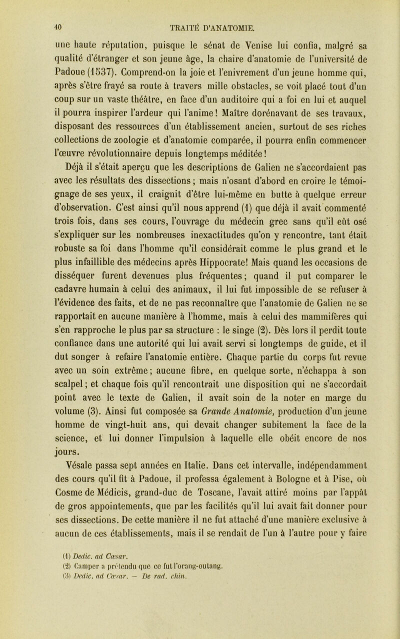 mie haute réputation, puisque le sénat de Venise lui confia, malgré sa qualité d’étranger et son jeune âge, la chaire d’anatomie de l’université de Padoue (1537). Comprend-on la joie et l’enivrement d’un jeune homme qui, après setre frayé sa route à travers mille obstacles, se voit placé tout d’un coup sur un vaste théâtre, en face d’un auditoire qui a foi en lui et auquel il pourra inspirer l’ardeur qui l’anime! Maître dorénavant de ses travaux, disposant des ressources d’un établissement ancien, surtout de ses riches collections de zoologie et d’anatomie comparée, il pourra enfin commencer l’œuvre révolutionnaire depuis longtemps méditée ! Déjà il s était aperçu que les descriptions de Galien ne s’accordaient pas avec les résultats des dissections ; mais n’osant d’abord en croire le témoi- gnage de ses yeux, il craignit d’être lui-même en butte à quelque erreur d’observation. C’est ainsi qu’il nous apprend (1) que déjà il avait commenté trois fois, dans ses cours, l’ouvrage du médecin grec sans qu’il eût osé s’expliquer sur les nombreuses inexactitudes qu’on y rencontre, tant était robuste sa foi dans l’homme qu’il considérait comme le plus grand et le plus infaillible des médecins après Hippocrate! Mais quand les occasions de disséquer furent devenues plus fréquentes ; quand il put comparer le cadavre humain à celui des animaux, il lui fut impossible de se refuser à l’évidence des faits, et de ne pas reconnaître que l’anatomie de Galien ne se rapportait en aucune manière à l’homme, mais à celui des mammifères qui s’en rapproche le plus par sa structure : le singe (2). Dès lors il perdit toute confiance dans une autorité qui lui avait servi si longtemps de guide, et il dut songer à refaire l’anatomie entière. Chaque partie du corps fut revue avec un soin extrême; aucune fibre, en quelque sorte, n’échappa à son scalpel ; et chaque fois qu’il rencontrait une disposition qui ne s’accordait point avec le texte de Galien, il avait soin de la noter en marge du volume (3). Ainsi fut composée sa Grande Anatomie, production d’un jeune homme de vingt-huit ans, qui devait changer subitement la face de la science, et lui donner l’impulsion à laquelle elle obéit encore de nos jours. Vésale passa sept années en Italie. Dans cet intervalle, indépendamment des cours qu’il fit à Padoue, il professa également à Bologne et à Pise, où Cosme de Médicis, grand-duc de Toscane, l’avait attiré moins par l’appât de gros appointements, que par les facilités qu’il lui avait fait donner pour ses dissections. De cette manière il ne fut attaché d’une manière exclusive à aucun de ces établissements, mais il se rendait de l’un à l’autre pour y faire (1) Dédie. ad Cœsar. (‘2) Camper a prétendu que ce futl’orang-oulang. (3) Dédie, nd Cœsar. — De rad. chin.