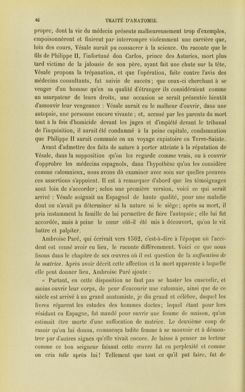 propre, dont la vie du médecin présente malheureusement trop d’exemples, empoisonnèrent et finirent par interrompre violemment une carrière que, loin des cours, Vésale aurait pu consacrer à la science. On raconte que le fils de Philippe II, l’infortuné don Carlos, prince des Asturies, mort plus tard victime de la jalousie de son père, ayant fait une chute sur la tète, Vésale proposa la trépanation, et que l’opération, faite contre l’avis des médecins consultants, fut suivie de succès ; que ceux-ci cherchant à se venger d’un homme qu’en sa qualité d’étranger ils considéraient comme un usurpateur de leurs droits, une occasion se serait présentée bientôt d’assouvir leur vengeance : Vésale aurait eu le malheur d’ouvrir, dans une autopsie, une personne encore vivante ; et, accusé par les parents du mort tout à la fois d’homicide devant les juges et d’impiété devant le tribunal de l’inquisition, il aurait été condamné à la peine capitale, condamnation que Philippe II aurait commuée en un voyage expiatoire en Terre-Sainte. Avant d’admettre des faits de nature à porter atteinte à la réputation de Vésale, dans la supposition qu’on les regarde comme vrais, ou à couvrir d’opprobre les médecins espagnols, dans l’hypothèse qu’on les considère comme calomnieux, nous avons dû examiner avec soin sur quelles preuves ces assertions s’appuient. Il est à remarquer d’abord que les témoignages sont loin de s’accorder; selon une première version, voici ce qui serait arrivé : Vésale soignait un Espagnol de haute qualité, pour une maladie dont on n’avait pu déterminer ni la nature ni le siège ; après sa mort, il pria instamment la famille de lui permettre de faire l’autopsie; elle lui fut accordée, mais à peine le cœur eût-il été mis à découvert, qu’on le vit battre et palpiter. Ambroise Paré, qui écrivait vers 1562, c’est-à-dire à l’époque où l’acci- dent est censé avoir eu lieu, le raconte différemment. Voici ce que nous lisons dans le chapitre de ses œuvres où il est question de la suffocation de la matrice. Après avoir décrit cette affection et la mort apparente à laquelle elle peut donner lieu, Ambroise Paré ajoute : « Partant, en cette disposition ne faut pas se haster les ensevelir, et moins ouvrir leur corps, de peur d’encourir une calomnie, ainsi que de ce siècle est arrivé à un grand anatomiste, je dis grand et célèbre, duquel les livres réparent les estudes des hommes doctes; lequel étant pour lors résidant en Espagne, fut mandé pour ouvrir une femme de maison, qu’on estimait être morte d’une suffocation de matrice. Le deuxième coup de rasoir qu’on lui donna, commença ladite femme à se mouvoir et à démon- trer par d’autres signes qu’elle vivait encore. Je laisse à penser au lecteur comme ce bon seigneur faisant cette œuvre fut en perplexité et comme on cria toile après lui! Tellement que tout ce qu’il put faire, fut de