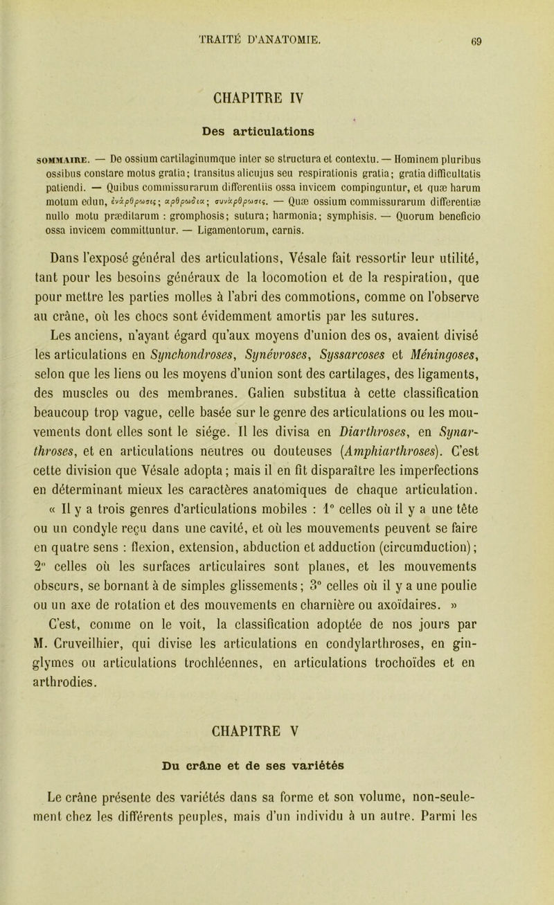 CHAPITRE IV Des articulations sommaire. — Do ossium cartilaginunique inter se structura et contextu. — Hominem pluribus ossibus constarc motus gratia; transitus alicujus sou respirationis gratia; gratia ditïicultatis patiendi. — Quibus commissurarum difforenliis ossa invicem compinguntur, et quæ harum motum edun, ivipdpuati^ apdpuSia.^ (ruvàpdpmsti. — Quæ ossium commissurarum differentiæ nullo motu præditarum : gromphosis; sutura; harmonia; symphisis. — Quorum beneficio ossa invicem committuntur. — Ligamentorum, carnis. Dans l’exposé général des articulations, Vésale fait ressortir leur utilité, tant pour les besoins généraux de la locomotion et de la respiration, que pour mettre les parties molles à l’abri des commotions, comme on l’observe au crâne, où les chocs sont évidemment amortis par les sutures. Les anciens, n’ayant égard qu’aux moyens d’union des os, avaient divisé les articulations en Synchondroses, Synévroses, Syssarcoses et Méningoses, selon que les liens ou les moyens d’union sont des cartilages, des ligaments, des muscles ou des membranes. Galien substitua à cette classification beaucoup trop vague, celle basée sur le genre des articulations ou les mou- vements dont elles sont le siège. Il les divisa en Diarthroses, en Synar- throses, et en articulations neutres ou douteuses (Amphiarthroses). C’est cette division que Vésale adopta; mais il en fit disparaître les imperfections en déterminant mieux les caractères anatomiques de chaque articulation. « Il y a trois genres d’articulations mobiles : 1° celles où il y a une tête ou un condyle reçu dans une cavité, et où les mouvements peuvent se faire en quatre sens : flexion, extension, abduction et adduction (circumduction) ; 2° celles où les surfaces articulaires sont planes, et les mouvements obscurs, se bornant à de simples glissements; 3° celles où il y a une poulie ou un axe de rotation et des mouvements en charnière ou axoïdaires. » C’est, comme on le voit, la classification adoptée de nos jours par M. Cruveilhier, qui divise les articulations en condylarthroses, en gin- glymes ou articulations trochléennes, en articulations trochoïdes et en arthrodies. CHAPITRE V Du crâne et de ses variétés Le crâne présente des variétés dans sa forme et son volume, non-seule- ment chez les différents peuples, mais d’un individu à un autre. Parmi les