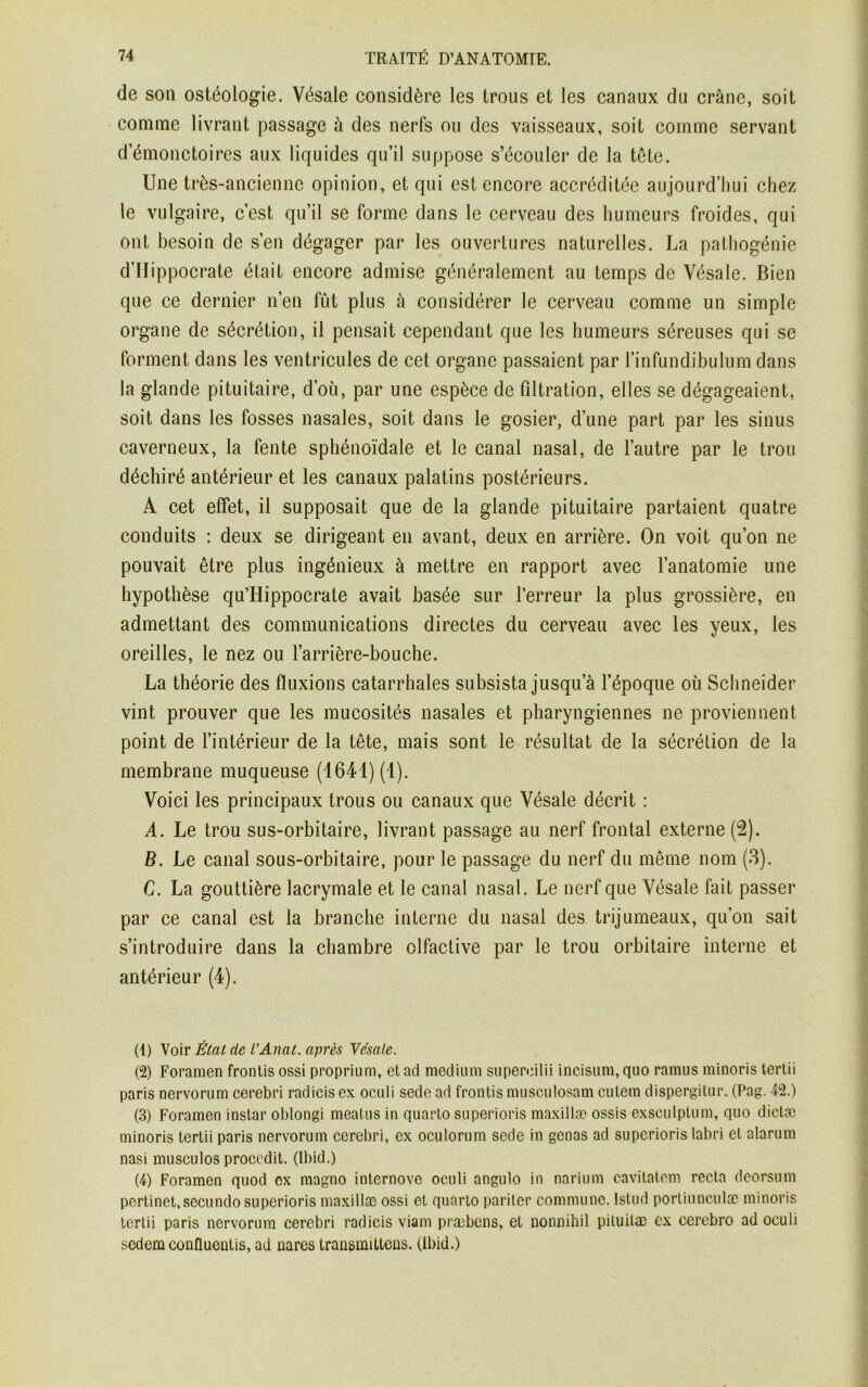 de son ostéologie. Vésale considère les Irons et les canaux du crâne, soit comme livrant passage à des nerfs ou des vaisseaux, soit comme servant d’émonctoires aux liquides qu’il suppose s’écouler de la tête. Une très-ancienne opinion, et qui est encore accréditée aujourd’hui chez le vulgaire, c’est qu’il se forme dans le cerveau des humeurs froides, qui ont besoin de s’en dégager par les ouvertures naturelles. La pathogénie d’Hippocrate était encore admise généralement au temps de Vésale. Bien que ce dernier n’en fût plus à considérer le cerveau comme un simple organe de sécrétion, il pensait cependant que les humeurs séreuses qui se forment dans les ventricules de cet organe passaient par l’infundibulum dans la glande pituitaire, d’où, par une espèce de filtration, elles se dégageaient, soit dans les fosses nasales, soit dans le gosier, d’une part par les sinus caverneux, la fente sphénoïdale et le canal nasal, de l’autre par le trou déchiré antérieur et les canaux palatins postérieurs. A cet effet, il supposait que de la glande pituitaire partaient quatre conduits : deux se dirigeant en avant, deux en arrière. On voit qu’on ne pouvait être plus ingénieux à mettre en rapport avec l’anatomie une hypothèse qu’Hippocrate avait basée sur l’erreur la plus grossière, en admettant des communications directes du cerveau avec les yeux, les oreilles, le nez ou l’arrière-bouche. La théorie des fluxions catarrhales subsista jusqu a l’époque où Schneider vint prouver que les mucosités nasales et pharyngiennes ne proviennent point de l’intérieur de la tête, mais sont le résultat de la sécrétion de la membrane muqueuse (1641) (1). Voici les principaux trous ou canaux que Vésale décrit : A. Le trou sus-orbitaire, livrant passage au nerf frontal externe (2). B. Le canal sous-orbitaire, pour le passage du nerf du même nom (3). C. La gouttière lacrymale et le canal nasal. Le nerf que Vésale fait passer par ce canal est la branche interne du nasal des trijumeaux, qu’on sait s’introduire dans la chambre olfactive par le trou orbitaire interne et antérieur (4). (1) Voir État de l'Anal, après Ve'sale. (2) Foramen frontis ossi proprium, et ad medium superoilii incisum, cpio ramus minoris tertii paris nervorum cerebri radicis ex oculi sede ad frontis musculosam cutem dispergitur. (Pag. 42.) (3) Foramen instar oblongi meatus in quarto superioris maxillæ ossis exsculptum, quo diclæ minoris tertii paris nervorum cerebri, ex oculorum sede in gênas ad superioris labri et alarum nasi musculos procedit. (Ibid.) (4) Foramen quod ex magno internove oculi angulo in narium cavitatem recta deorsum pertinet, secundo superioris maxillæ ossi et quarto pariter commune, lstud portiunculæ minoris tertii paris nervorum cerebri radicis viam præbcns, et nonnihil piluitæ ex eerebro ad oculi sedem confluentis, ad nares transmittens. (Ibid.)