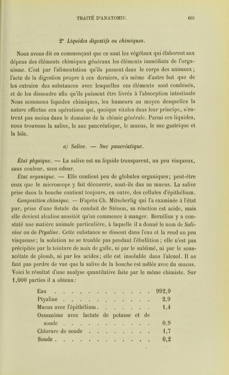 2° Liquides digestifs ou chimiques. Nous avons dit en commençant que ce sont les végétaux qui élaborent aux dépens des éléments chimiques généraux les éléments immédiats de l’orga- nisme. C’est par l’alimentation qu’ils passent dans le corps des animaux ; l’acte de la digestion propre à ces derniers, n’a même d’autre but que de les extraire des substances avec lesquelles ces éléments sont combinés, et de les dissoudre afin qu’ils puissent être livrés à l’absorption intestinale Nous nommons liquides chimiques, les humeurs au moyen desquelles la nature effectue ces opérations qui, quoique vitales dans leur principe, n’en- trent pas moins dans le domaine de la chimie générale. Parmi ces liquides, nous trouvons la salive, le suc pancréatique, le mucus, le suc gastrique et la bile. a) Salive. — Suc pancréatique. État physique. — La salive est un liquide transparent, un peu visqueux, sans couleur, sans odeur. État organique. — Elle contient peu de globules organiques; peut-être ceux que le microscope y fait découvrir, sont-ils dus au mucus. La salive prise dans la bouche contient toujours, en outre, des cellules d’épithélium. Composition chimique. — D’après Ch. Mitscherlig qui l’a examinée à l’état pur, prise d’une fistule du conduit de Sténon, sa réaction est acide, mais elle devient alcaline aussitôt qu’on commence à manger. Berzélius y a con- staté une matière animale particulière, à laquelle il a donné le nom de Sali- vine ou de Ptyaline. Cette substance se dissout dans l’eau et la rend un peu visqueuse; la solution ne se trouble pas pendant 1 ébullition ; elle n’est pas précipitée par la teinture de noix de galle, ni par le sublimé, ni par le sous- acétate de plomb, ni par les acides; elle est insoluble dans l’alcool. Il ne faut pas perdre de vue que la salive de la bouche est mêlée avec du mucus. Voici le résultat d’une analyse quantitative faite par le même chimiste. Sur 1,000 parties il a obtenu: Eau 992,9 Ptyaline 2,9 Mucus avec l’épithélium 1,4 Osmazôme avec lactate de potasse et de soude 0,9 Chlorure de soude 1,7 Soude 0,2