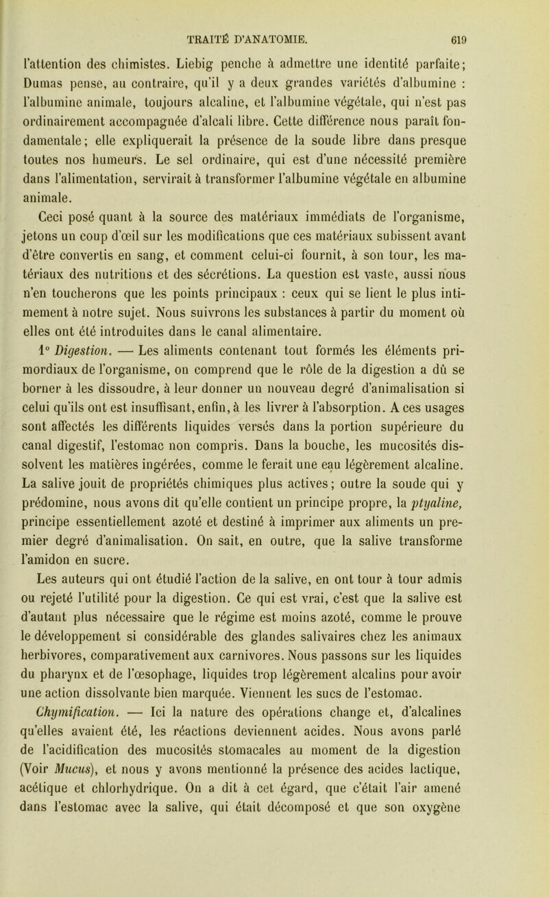 l’attention des chimistes. Liebig penche à admettre une identité parfaite; Dumas pense, au contraire, qu’il y a deux grandes variétés d’albumine : l’albumine animale, toujours alcaline, et l’albumine végétale, qui n’est pas ordinairement accompagnée d’alcali libre. Cette différence nous paraît fon- damentale; elle expliquerait la présence de la soude libre dans presque toutes nos humeurs. Le sel ordinaire, qui est d’une nécessité première dans l’alimentation, servirait à transformer l’albumine végétale en albumine animale. Ceci posé quant à la source des matériaux immédiats de l’organisme, jetons un coup d’œil sur les modifications que ces matériaux subissent avant d’être convertis en sang, et comment celui-ci fournit, à son tour, les ma- tériaux des nutritions et des sécrétions. La question est vaste, aussi nous n’en toucherons que les points principaux : ceux qui se lient le plus inti- mement à notre sujet. Nous suivrons les substances à partir du moment où elles ont été introduites dans le canal alimentaire. 1° Digestion. —■ Les aliments contenant tout formés les éléments pri- mordiaux de l’organisme, on comprend que le rôle de la digestion a dû se borner à les dissoudre, à leur donner un nouveau degré d’animalisation si celui qu’ils ont est insuffisant, enfin, à les livrer à l’absorption. A ces usages sont affectés les différents liquides versés dans la portion supérieure du canal digestif, l’estomac non compris. Dans la bouche, les mucosités dis- solvent les matières ingérées, comme le ferait une eau légèrement alcaline. La salive jouit de propriétés chimiques plus actives ; outre la soude qui y prédomine, nous avons dit quelle contient un principe propre, la ptyaline, principe essentiellement azoté et destiné à imprimer aux aliments un pre- mier degré d’animalisation. On sait, en outre, que la salive transforme l’amidon en sucre. Les auteurs qui ont étudié l’action de la salive, en ont tour à tour admis ou rejeté l’utilité pour la digestion. Ce qui est vrai, c’est que la salive est d’autant plus nécessaire que le régime est moins azoté, comme le prouve le développement si considérable des glandes salivaires chez les animaux herbivores, comparativement aux carnivores. Nous passons sur les liquides du pharynx et de l’œsophage, liquides trop légèrement alcalins pour avoir une action dissolvante bien marquée. Viennent les sucs de l’estomac. Chymification. — Ici la nature des opérations change et, d’alcalines quelles avaient été, les réactions deviennent acides. Nous avons parlé de l’acidification des mucosités stomacales au moment de la digestion (Voir Mucus), et nous y avons mentionné la présence des acides lactique, acétique et chlorhydrique. On a dit à cet égard, que c’était l’air amené dans l’estomac avec la salive, qui était décomposé et que son oxygène