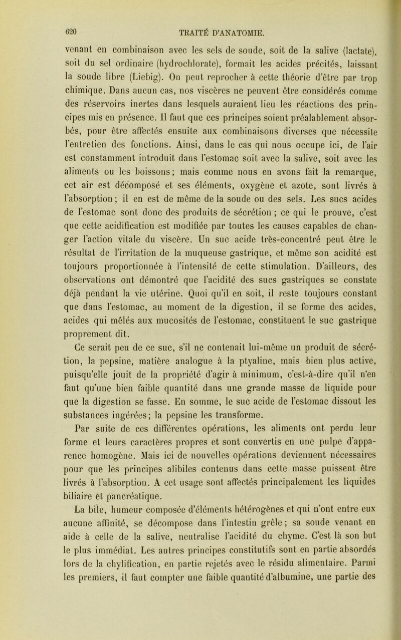 venant en combinaison avec les sels de soude, soit de la salive (lactate), soit du sel ordinaire (hydrochlorate), formait les acides précités, laissant la soude libre (Liebig). On peut reprocher à cette théorie detre par trop chimique. Dans aucun cas, nos viscères ne peuvent être considérés comme des réservoirs inertes dans lesquels auraient lieu les réactions des prin- cipes mis en présence. Il faut que ces principes soient préalablement absor- bés, pour être affectés ensuite aux combinaisons diverses que nécessite l’entretien des fonctions. Ainsi, dans le cas qui nous occupe ici, de l’air est constamment introduit dans l’estomac soit avec la salive, soit avec les aliments ou les boissons; mais comme nous en avons fait la remarque, cet air est décomposé et ses éléments, oxygène et azote, sont livrés à l’absorption ; il en est de même de la soude ou des sels. Les sucs acides de l’estomac sont donc des produits de sécrétion ; ce qui le prouve, c’est que cette acidification est modifiée par toutes les causes capables de chan- ger faction vitale du viscère. Un suc acide très-concentré peut être le résultat de l’irritation de la muqueuse gastrique, et même son acidité est toujours proportionnée à l’intensité de cette stimulation. D’ailleurs, des observations ont démontré que l’acidité des sucs gastriques se constate déjà pendant la vie utérine. Quoi qu’il en soit, il reste toujours constant que dans l’estomac, au moment de la digestion, il se forme des acides, acides qui mêlés aux mucosités de l’estomac, constituent le suc gastrique proprement dit. Ce serait peu de ce suc, s’il ne contenait lui-même un produit de sécré- tion, la pepsine, matière analogue à la ptyaline, mais bien plus active, puisqu’elle jouit de la propriété d’agir à minimum, c’est-à-dire qu’il n’en faut qu’une bien faible quantité dans une grande masse de liquide pour que la digestion se fasse. En somme, le suc acide de l’estomac dissout les substances ingérées; la pepsine les transforme. Par suite de ces différentes opérations, les aliments ont perdu leur forme et leurs caractères propres et sont convertis en une pulpe d’appa- rence homogène. Mais ici de nouvelles opérations deviennent nécessaires pour que les principes alibiles contenus dans cette masse puissent être livrés à l’absorption. A cet usage sont affectés principalement les liquides biliaire et pancréatique. La bile, humeur composée d’éléments hétérogènes et qui n’ont entre eux aucune affinité, se décompose dans l’intestin grêle; sa soude venant en aide à celle de la salive, neutralise l’acidité du chyme. C’est là son but le plus immédiat. Les auLres principes constitutifs sont en partie absordés lors de la chylification, en partie rejetés avec le résidu alimentaire. Parmi les premiers, il faut compter une faible quantité d’albumine, une partie des