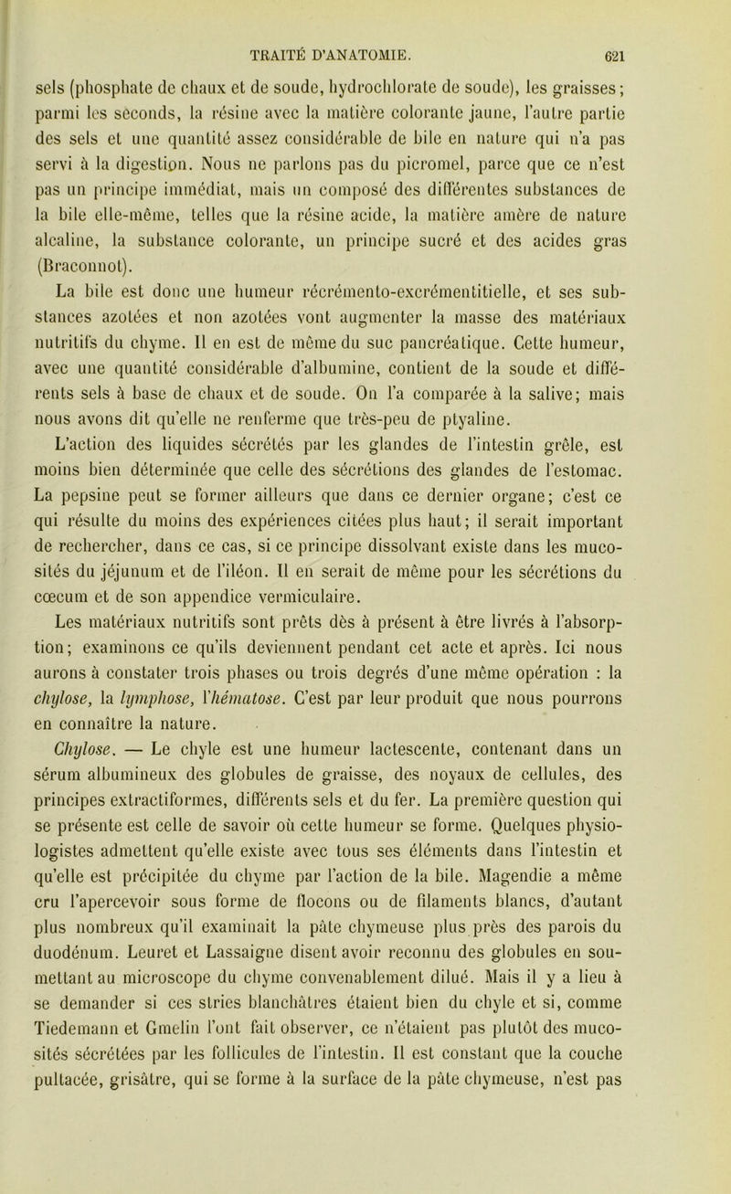 sels (phosphate (le chaux et de soude, hydrochlorate de soude), les graisses ; parmi les seconds, la résine avec la matière colorante jaune, l’autre partie des sels et une quantité assez considérable de bile en nature qui n’a pas servi à la digestion. Nous ne parlons pas du picromel, parce que ce n’est pas un principe immédiat, mais un composé des différentes substances de la bile elle-même, telles que la résine acide, la matière amère de nature alcaline, la substance colorante, un principe sucré et des acides gras (Braconnot). La bile est donc une humeur récrémento-excrémentitielle, et ses sub- stances azotées et non azotées vont augmenter la masse des matériaux nutritifs du chyme. Il en est de même du suc pancréatique. Cette humeur, avec une quantité considérable d’albumine, contient de la soude et diffé- rents sels à base de chaux et de soude. On l’a comparée à la salive; mais nous avons dit quelle ne renferme que très-peu de ptyaline. L’action des liquides sécrétés par les glandes de l’intestin grêle, est moins bien déterminée que celle des sécrétions des glandes de l’estomac. La pepsine peut se former ailleurs que dans ce dernier organe; c’est ce qui résulte du moins des expériences citées plus haut; il serait important de rechercher, dans ce cas, si ce principe dissolvant existe dans les muco- sités du jéjunum et de l’iléon. Il en serait de même pour les sécrétions du cæcum et de son appendice vermiculaire. Les matériaux nutritifs sont prêts dès à présent à être livrés à l’absorp- tion; examinons ce qu’ils deviennent pendant cet acte et après. Ici nous aurons à constater trois phases ou trois degrés d’une même opération : la chylose, la lympliose, l’hématose. C’est par leur produit que nous pourrons en connaître la nature. Chylose. — Le chyle est une humeur lactescente, contenant dans un sérum albumineux des globules de graisse, des noyaux de cellules, des principes extractiformes, différents sels et du fer. La première question qui se présente est celle de savoir où cette humeur se forme. Quelques physio- logistes admettent quelle existe avec tous ses éléments dans l’intestin et quelle est précipitée du chyme par l’action de la bile. Magendie a même cru l’apercevoir sous forme de flocons ou de filaments blancs, d’autant plus nombreux qu’il examinait la pâte chymeuse plus près des parois du duodénum. Leuret et Lassaigne disent avoir reconnu des globules en sou- mettant au microscope du chyme convenablement dilué. Mais il y a lieu à se demander si ces stries blanchâtres étaient bien du chyle et si, comme Tiedemann et Gmelin l’ont fait observer, ce n’étaient pas plutôt des muco- sités sécrétées par les follicules de l’intestin. Il est constant que la couche pultacée, grisâtre, qui se forme à la surface de la pâte chymeuse, n’est pas