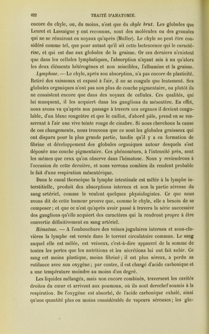encore du chyle, ou, du moins, n’est que du chyle brut. Les globules que Leuret et Lassaigne y ont reconnus, sont des molécules ou des granules qui ne se réuniront en noyaux qu’après (Muller). Le chyle ne peut être con- sidéré comme tel, que pour autant qu’il ait cette lactescence qui le caracté- rise, et qui est due aux globules de la graisse. Or ces derniers n’existent que dans les cellules lymphatiques, l’absorption n’ayant mis à nu qu’alors les deux éléments hétérogènes et non miscibles, l’albumine et la graisse. Lymphose. — Le chyle, après son absorption, n’a pas encore de plasticité. Retiré des vaisseaux et exposé à l’air, il ne se coagule que lentement. Ses globules organiques n’ont pas non plus de couche pigmentaire, ou plutôt ils ne consistent encore que dans des noyaux de cellules. Ces qualités, qui lui manquent, il les acquiert dans les ganglions du mésentère. En effet, nous avons vu qu’après son passage à travers ces organes il devient coagu- lable, d’un blanc rougeâtre et que le caillot, d’abord pâle, prend en se res- serrant à l’air une vive teinte rouge de cinabre. Si nous cherchons la cause de ces changements, nous trouvons que ce sont les globules graisseux qui ont disparu pour la plus grande partie, tandis qu’il y a eu formation de fibrine et développement des globules organiques autour desquels s’est déposée une couche pigmentaire. Ces phénomènes, à l’intensité près, sont les mêmes que ceux qu’on observe dans l’hématose. Nous y reviendrons à l’occasion de cette dernière, et nous verrons combien ils rendent probable le fait d’une respiration mésentérique. Dans le canal thoracique la lymphe intestinale est mêlée à la lymphe in- terstitielle, produit des absorptions internes et non la partie séreuse du sang artériel, comme le veulent quelques physiologistes. Ce que nous avons dit de cette humeur prouve que, comme le chyle, elle a besoin de se composer; et que ce n’est qu’après avoir passé à travers la série successive des ganglions qu’elle acquiert des caractères qui la rendront propre à être convertie définitivement en sang artériel. Hématose. — A l’embouchure des veines jugulaires internes et sous-cla- vières la lymphe est versée dans le torrent circulatoire commun. Le sang auquel elle est mêlée, est veineux, c’est-à-dire appauvri de la somme de toutes les pertes que les nutritions et ies sécrétions lui ont fait subir. Ce sang es't moins plastique, moins fibriné ; il est plus séreux, a perdu sa rutilance avec son oxygène ; par contre, il est chargé d’acide carbonique et a une température moindre au moins d’un degré. Les liquides mélangés, mais non encore combinés, traversent les cavités droites du cœur et arrivent aux poumons, où ils sont derechef soumis à la respiration. De l’oxygène est absorbé, de l’acide carbonique exhalé, ainsi qu’une quantité plus ou moins considérable de vapeurs séreuses; les glo-