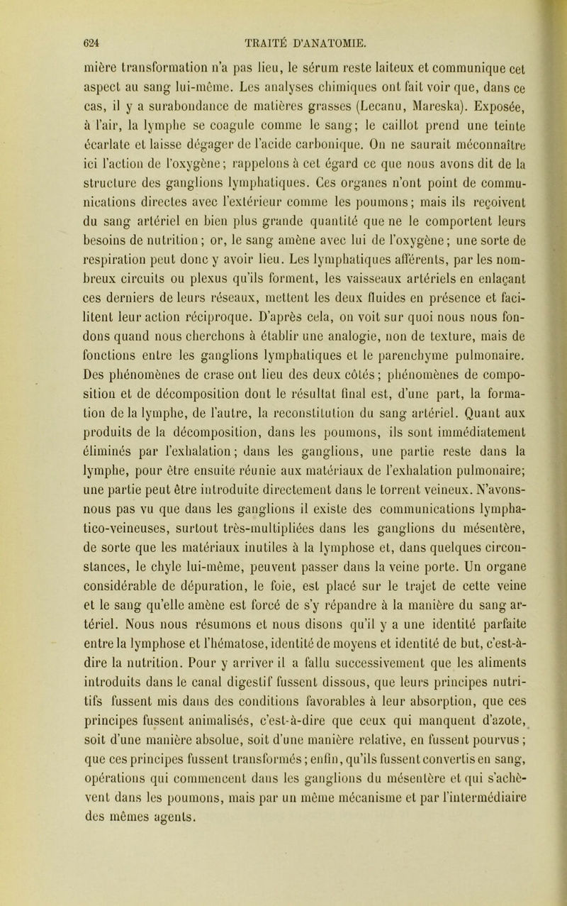 mière transformation n’a pas lien, le sérum reste laiteux et communique cet aspect au sang lui-même. Les analyses chimiques ont faiL voir que, dans ce cas, il y a surabondance de matières grasses (Lecanu, Mareska). Exposée, à l’air, la lymphe se coagule comme le sang; le caillot prend une teinte écarlate et laisse dégager de l’acide carbonique. On ne saurait méconnaître ici l’action de l’oxygène; rappelons à cet égard ce que nous avons dit de la structure des ganglions lymphatiques. Ces organes n’ont point de commu- nications directes avec l’extérieur comme les poumons; mais ils reçoivent du sang artériel en bien plus grande quantité que ne le comportent leurs besoins de nutrition; or, le sang amène avec lui de l’oxygène; une sorte de respiration peut donc y avoir lieu. Les lymphatiques afférents, par les nom- breux circuits ou plexus qu’ils forment, les vaisseaux artériels en enlaçant ces derniers de leurs réseaux, mettent les deux fluides en présence et faci- litent leur action réciproque. D’après cela, on voit sur quoi nous nous fon- dons quand nous cherchons à établir une analogie, non de texture, mais de fonctions entre les ganglions lymphatiques et le parenchyme pulmonaire. Des phénomènes de crase ont lieu des deux côtés ; phénomènes de compo- sition et de décomposition dont le résultat final est, d’une part, la forma- tion delà lymphe, de l’autre, la reconstitution du sang artériel. Quant aux produits de la décomposition, dans les poumons, ils sont immédiatement éliminés par l’exhalation; dans les ganglions, une partie reste dans la lymphe, pour être ensuite réunie aux matériaux de l’exhalation pulmonaire; une partie peut être introduite directement dans le torrent veineux. N’avons- nous pas vu que dans les ganglions il existe des communications lympha- tico-veineuses, surtout très-multipliées dans les ganglions du mésentère, de sorte que les matériaux inutiles à la lymphose et, dans quelques circon- stances, le chyle lui-même, peuvent passer dans la veine porte. Un organe considérable de dépuration, le foie, est placé sur le trajet de cette veine et le sang qu’elle amène est forcé de s’y répandre à la manière du sang ar- tériel. Nous nous résumons et nous disons qu’il y a une identité parfaite entre la lymphose et l’hématose, identité de moyens et identité de but, c’est-à- dire la nutrition. Pour y arriver il a fallu successivement que les aliments introduits dans le canal digestif fussent dissous, que leurs principes nutri- tifs fussent mis dans des conditions favorables à leur absorption, que ces principes fussent animalisés, c’est-à-dire que ceux qui manquent d’azote, soit d’une manière absolue, soit d’une manière relative, en fussent pourvus ; que ces principes fussent transformés; enfin, qu’ils fussent convertis en sang, opérations qui commencent dans les ganglions du mésentère et qui s’achè- vent dans les poumons, mais par un même mécanisme et par l’intermédiaire des mêmes agents.