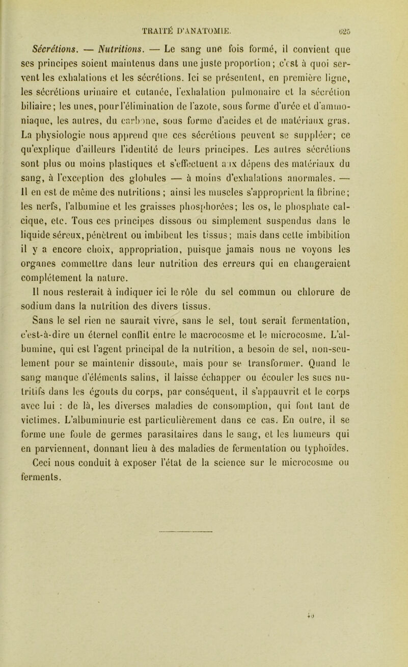 Sécrétions. — Nutritions. — Le sang une fois formé, il convient que ses principes soient maintenus dans une juste proportion; c’est à quoi ser- vent les exhalations et les sécrétions. Ici se présentent, en première ligne, les sécrétions urinaire et cutanée, l’exhalation pulmonaire et la sécrétion biliaire; les unes, pour l’élimination de l’azote, sous forme d’urée et d’ammo- niaque, les autres, du carbone, sous forme d’acides et de matériaux gras. La physiologie nous apprend que ces sécrétions peuvent se suppléer; ce qu’explique d’ailleurs l’identité de leurs principes. Les autres sécrétions sont plus ou moins plastiques et s’effectuent aux dépens des matériaux du sang, à l’exception des globules — à moins d’exhalations anormales. — Il en est de même des nutritions ; ainsi les muscles s’approprient la fibrine; les nerfs, l’albumine et les graisses phosphorôes; les os, le phosphate cal- cique, etc. Tous ces principes dissous ou simplement suspendus dans le liquide séreux,pénètrent ou imbibent les tissus; mais dans cette imbibition il y a encore choix, appropriation, puisque jamais nous ne voyons les organes commettre dans leur nutrition des erreurs qui en changeraient complètement la nature. 11 nous resterait à indiquer ici le rôle du sel commun ou chlorure de sodium dans la nutrition des divers tissus. Sans le sel rien ne saurait vivre, sans le sel, tout serait fermentation, c’est-à-dire un éternel conllit entre le macrocosme et le microcosme. L’al- bumine, qui est l’agent principal de la nutrition, a besoin de sel, non-seu- lement pour se maintenir dissoute, mais pour se transformer. Quand le sang manque d’éléments salins, il laisse échapper ou écouler les sucs nu- tritifs dans les égouts du corps, par conséquent, il s’appauvrit et le corps avec lui : de là, les diverses maladies de consomption, qui font tant de victimes. L’albuminurie est particulièrement dans ce cas. En outre, il se forme une foule de germes parasitaires dans le sang, et les humeurs qui en parviennent, donnant lieu à des maladies de fermentation ou typhoïdes. Ceci nous conduit à exposer l’état de la science sur le microcosme ou ferments.