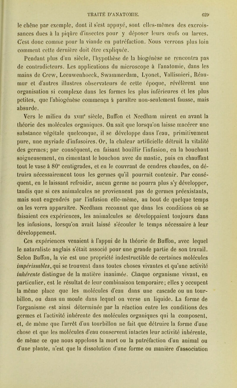le chêne par exemple, dont il s’est appuyé, sont elles-mêmes des excrois- sances ducs à la piqûre d’insectes pour y déposer leurs œufs ou larves. C’est donc comme pour la viande en putréfaction. Nous verrons plus loin comment celte dernière doit être expliquée. Pendant plus d’un siècle, l'hypothèse de la biogénèse ne rencontra pas de contradicteurs. Les applications du microscope à l’anatomie, dans les mains de Crew, Lceuwenhoeck, Swammerdam, Lyonet, Vallisnieri, Réau- mur et d’autres illustres observateurs de cette époque, révélèrent une organisation si complexe dans les formes les plus inférieures et les plus petites, que l’abiogénèse commença à paraître non-seulement fausse, mais absurde. Vers le milieu du xvme siècle, Buffon et Needham mirent en avant la théorie des molécules organiques. On sait que lorsqu’on laisse macérer une substance végétale quelconque, il se développe dans l’eau, primitivement pure, une myriade d’infusoires. Or, la chaleur artificielle détruit la vitalité des germes; par conséquent, en faisant bouillir l’infusion, en la bouchant soigneusement, en cimentant le bouchon avec du mastic, puis en chauffant tout le vase à 80° centigrades, et en le couvrant de cendres chaudes, on dé- truira nécessairement tous les germes qu’il pourrait contenir. Par consé- quent, en le laissant refroidir, aucun germe ne pourra plus s’y développer, tandis que si ces animalcules ne proviennent pas de germes préexistants, mais sont engendrés par l’infusion elle-même, au bout de quelque temps on les verra apparaître. Needham reconnut que dans les conditions où se faisaient ces expériences, les animalcules se développaient toujours dans les infusions, lorsqu’on avait laissé s’écouler le temps nécessaire à leur développement. Ces expériences venaient à l’appui de la théorie de Buffon, avec lequel le naturaliste anglais s’était associé pour une grande partie de son travail. Selon Buffon, la vie est une propriété indestructible de certaines molécules impérissables, qui se trouvent dans toutes choses vivantes et qu’une activité inhérente distingue de la matière inanimée. Chaque organisme vivant, en particulier, est le résultat de leur combinaison temporaire; elles y occupent la même place que les molécules d’eau dans une cascade ou un tour- billon, ou dans un moule dans lequel on verse un liquide. La forme de l’organisme est ainsi déterminée par la réaction entre les conditions des germes et l’activité inhérente des molécules organiques qui la composent, et, de même que l’arrêt d’un tourbillon ne fait que détruire la forme d’une chose et que les molécules d’eau conservent intactes leur activité inhérente, de même ce que nous appelons la mort ou la putréfaction d’un animal ou d’une plante, n’est que la dissolution d’une forme ou manière d’association