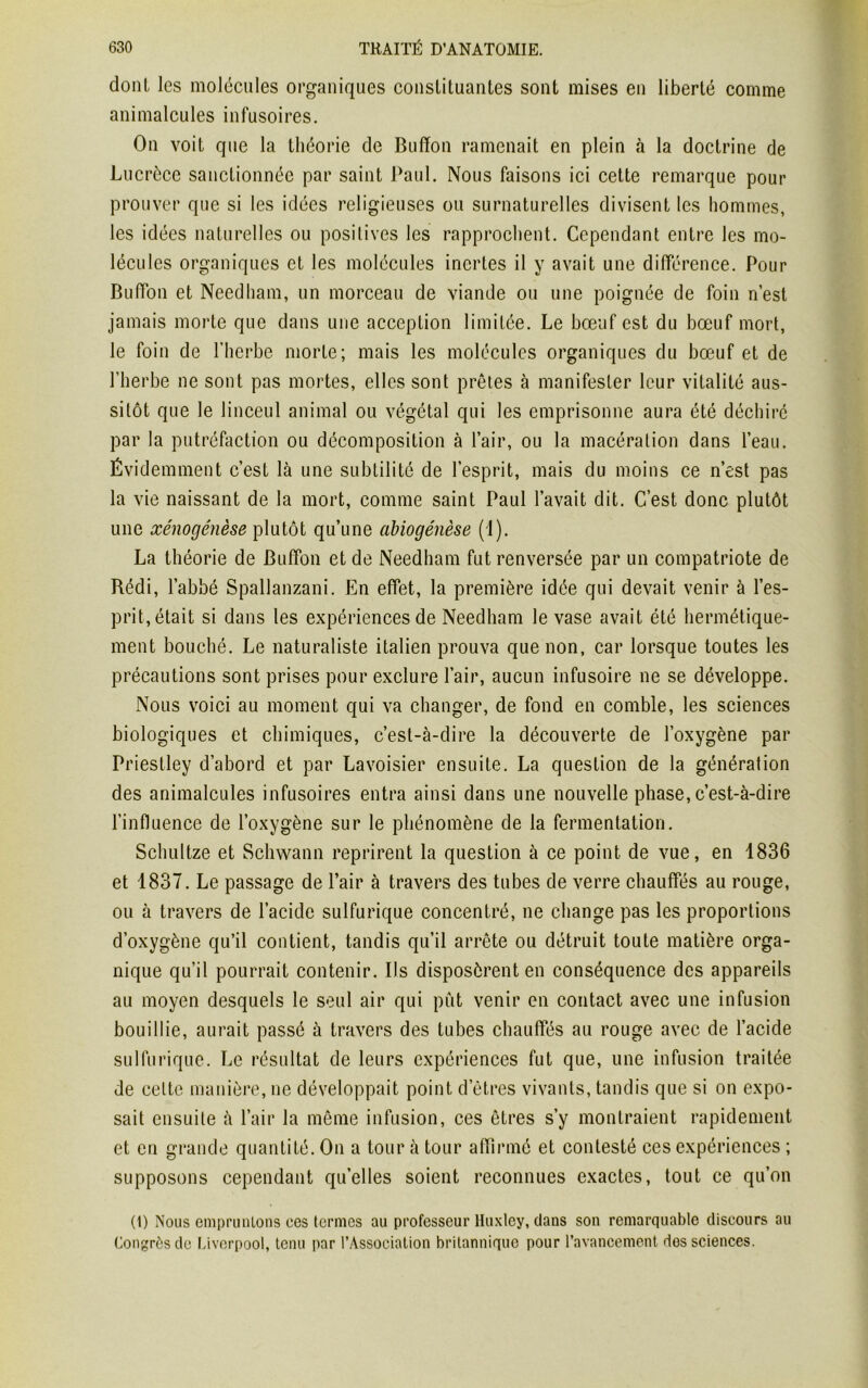 dont les molécules organiques constituantes sont mises en liberté comme animalcules infusoires. On voit que la théorie de Buffon ramenait en plein à la doctrine de Lucrèce sanctionnée par saint Paul. Nous faisons ici cette remarque pour prouver que si les idées religieuses ou surnaturelles divisent les hommes, les idées naturelles ou positives les rapprochent. Cependant entre les mo- lécules organiques et les molécules inertes il y avait une différence. Pour Bufifon et Needham, un morceau de viande ou une poignée de foin n’est jamais morte que dans une acception limitée. Le bœuf est du bœuf mort, le foin de l’herbe morte; mais les molécules organiques du bœuf et de l’herbe ne sont pas mortes, elles sont prêtes à manifester leur vitalité aus- sitôt que le linceul animal ou végétal qui les emprisonne aura été déchiré par la putréfaction ou décomposition à l’air, ou la macération dans l’eau. Évidemment c’est là une subtilité de l’esprit, mais du moins ce n’est pas la vie naissant de la mort, comme saint Paul l’avait dit. C’est donc plutôt une xénogénèse plutôt qu’une abiogénèse (1). La théorie de Bufïon et de Needham fut renversée par un compatriote de Rédi, l’abbé Spallanzani. En effet, la première idée qui devait venir à l’es- prit, était si dans les expériences de Needham le vase avait été hermétique- ment bouché. Le naturaliste italien prouva que non, car lorsque toutes les précautions sont prises pour exclure l’air, aucun infusoire ne se développe. Nous voici au moment qui va changer, de fond en comble, les sciences biologiques et chimiques, c’est-à-dire la découverte de l’oxygène par Priestley d’abord et par Lavoisier ensuite. La question de la génération des animalcules infusoires entra ainsi dans une nouvelle phase, c’est-à-dire l’influence de l’oxygène sur le phénomène de la fermentation. Schultze et Schwann reprirent la question à ce point de vue, en 1836 et 1837. Le passage de l’air à travers des tubes de verre chauffés au rouge, ou à travers de l’acide sulfurique concentré, ne change pas les proportions d’oxygène qu’il contient, tandis qu’il arrête ou détruit toute matière orga- nique qu’il pourrait contenir. Ils disposèrent en conséquence des appareils au moyen desquels le seul air qui pût venir en contact avec une infusion bouillie, aurait passé à travers des tubes chauffés au rouge avec de l’acide sulfurique. Le résultat de leurs expériences fut que, une infusion traitée de celte manière, ne développait point d’êtres vivants, tandis que si on expo- sait ensuite à l’air la même infusion, ces êtres s’y montraient rapidement et en grande quantité. On a tour à tour affirmé et contesté ces expériences ; supposons cependant quelles soient reconnues exactes, tout ce qu’on (1) Nous empruntons ces termes au professeur Huxley, dans son remarquable discours au Congrès de Liverpool, tenu par l’Association britannique pour l’avancement des sciences.