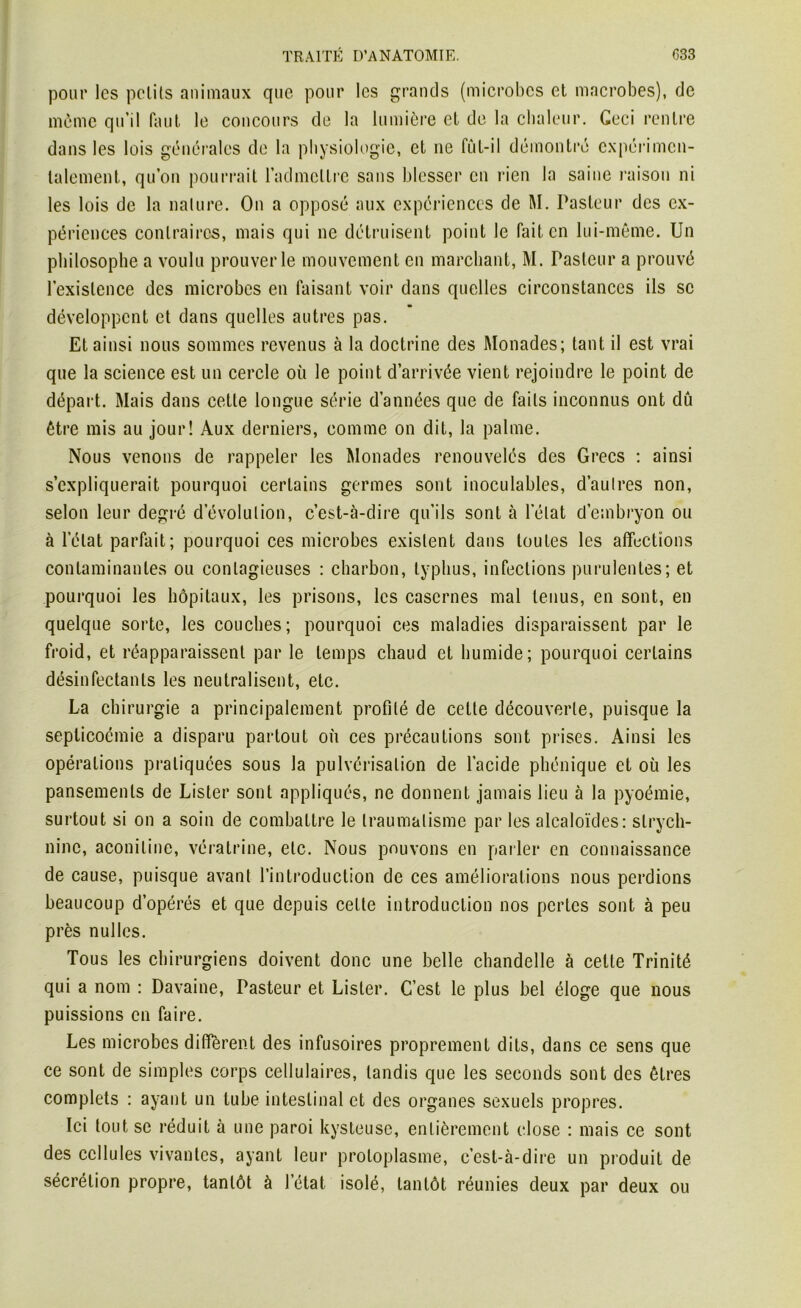 pour les petits animaux que pour les grands (microbes et macrobes), de môme qu’il faut le concours de la lumière et de la chaleur. Ceci rentre dans les lois générales de la physiologie, et ne fùt-il démontré expérimen- talement, qu’on pourrait l’admettre sans blesser en rien la saine raison ni les lois de la nature. On a opposé aux expériences de M. Pasteur des ex- périences contraires, mais qui ne détruisent point le fait en lui-même. Un philosophe a voulu prouver le mouvement en marchant, M. Pasteur a prouvé l’existence des microbes en faisant voir dans quelles circonstances ils se développent et dans quelles autres pas. Et ainsi nous sommes revenus à la doctrine des Monades; tant il est vrai que la science est un cercle où le point d’arrivée vient rejoindre le point de départ. Mais dans cette longue série d’années que de faits inconnus ont dû être mis au jour! Aux derniers, comme on dit, la palme. Nous venons de rappeler les Monades renouvelés des Grecs : ainsi s’expliquerait pourquoi certains germes sont inoculables, d’aulres non, selon leur degré d’évolution, c’est-à-dire qu’ils sont à l’état d’embryon ou à l’état parfait; pourquoi ces microbes existent dans toutes les affections contaminantes ou contagieuses : charbon, typhus, infections purulentes; et pourquoi les hôpitaux, les prisons, les casernes mal tenus, en sont, en quelque sorte, les couches; pourquoi ces maladies disparaissent par le froid, et réapparaissent par le temps chaud et humide; pourquoi certains désinfectants les neutralisent, etc. La chirurgie a principalement profilé de cette découverte, puisque la seplicoémie a disparu partout où ces précautions sont prises. Ainsi les opérations pratiquées sous la pulvérisation de l’acide phénique et où les pansements de Lister sont appliqués, ne donnent jamais lieu à la pyoémie, surtout si on a soin de combattre le traumatisme par les alcaloïdes: strych- nine, aconiline, vératrine, etc. Nous pouvons en parler en connaissance de cause, puisque avant l’introduction de ces améliorations nous perdions beaucoup d’opérés et que depuis cette introduction nos pertes sont à peu près nul les. Tous les chirurgiens doivent donc une belle chandelle à celte Trinité qui a nom : Davaine, Pasteur et Lister. C’est le plus bel éloge que nous puissions en faire. Les microbes diffèrent des infusoires proprement dits, dans ce sens que ce sont de simples corps cellulaires, tandis que les seconds sont des êtres complets : ayant un tube intestinal et des organes sexuels propres. Ici tout se réduit à une paroi kysteuse, entièrement close : mais ce sont des cellules vivantes, ayant leur protoplasme, c’est-à-dire un produit de sécrétion propre, tantôt à l’état isolé, tantôt réunies deux par deux ou