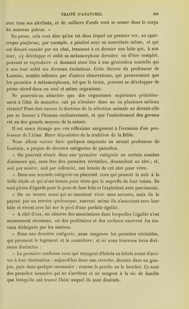 avec tous ses attributs, et de milliers d’œufs vont se semer dans le corps du nouveau patron. » En prose, cela veut dire qu’un rat dans lequel un premier ver, un cysti- cerque pisiforme, par exemple, a pénétré avec sa nourriture même, et qui est dévoré ensuite par un chat, transmet à ce dernier son hôte qui, à son tour, s'y développe et subit sa métamorphose dernière ou detre complet, pouvant se reproduire et donnant ainsi lieu à une génération nouvelle qui à son tour subit ses diverses évolutions. Cette théorie du professeur de Louvain, semble infirmée par d’autres observations, qui prouveraient que les parasites à métamorphoses, tel que le tænia, peuvent se développer de prime abord dans un seul et même organisme. Ne pourrait-on admettre que des organismes supérieurs primitive- ment à l’état de monades, ont pu s’évoluer dans un ou plusieurs milieux vivants? Peut-être encore la doctrine de la sélection animale ne devrait-elle pas se borner à l’homme exclusivement, et que l’emboîtement des germes est un des grands moyens de la nature. 11 est assez étrange que ces réflexions surgissent à l’occasion d’un pro- fesseur de Y Alma Mater dépositaire de la tradition de la Bible. Nous allons encore faire quelques emprunts au savant professeur de Louvain, a propos de diverses catégories de parasites, « On pourrait réunir dans une ‘première catégorie un certain nombre d’animaux qui, sans être des parasites véritables, demandent un abri; et, soil par misère, soit par infirmité, ont besoin de cet abri pour vivre. » Dans une seconde catégorie on placerait ceux qui passent la nuit à la belle étoile et qui n’ont besoin pour vivre que le superflu de leur voisin. Ils sont pleins d’égards pour la peau de leur hôte et l’exploitent avec parcimonie. « On en trouve aussi qui ne sauraient vivre sans secours, mais ils le payent par un service quelconque, souvent même ils s’associent avec leur hôte et vivent avec lui sur le pied d’une parfaite égalité. » A côté d’eux, on observe des associations dans lesquelles légalité n’est aucunement reconnue, où des prolétaires et des esclaves exercent les tra- vaux dédaignés par les maîtres. » Dans une dernière catégorie, nous rangeons les parasites véritables, qui prennent le logement et la nourriture; et ici nous trouvons trois divi- sions distinctes : » La première renferme ceux qui voyagent d’hôtels en hôtels avant d’arri- ver à leur destination : aujourd’hui dans une crevette, demain dans un gou- jon, puis dans quelque carnassier : comme la perche ou le brochet. Ce sont des parasites nomades qui ne s’arrêtent et ne songent à la vie de famille que lorsqu’ils ont trouvé l’hôte auquel ils sont destinés.