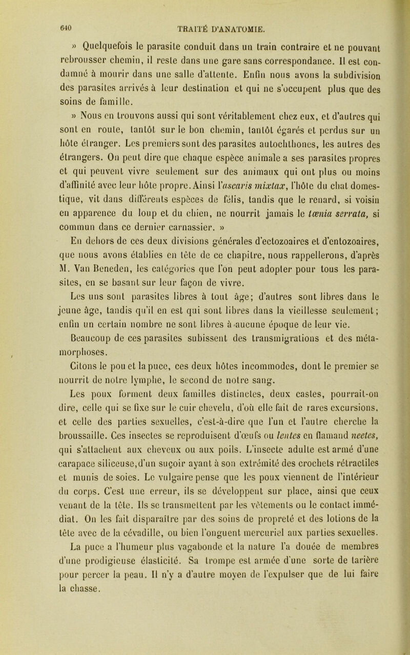 » Quelquefois le parasite conduit dans un train contraire et ne pouvant rebrousser chemin, il reste dans une gare sans correspondance. Il est con- damné à mourir dans une salle d’attente. Enfin nous avons la subdivision des parasites arrivés à leur destination et qui ne s’occupent plus que des soins de famille. » Nous en trouvons aussi qui sont véritablement chez eux, et d’autres qui sont en roule, tantôt sur le bon chemin, tantôt égarés et perdus sur un hôte étranger. Les premiers sont des parasites autoclilhones, les autres des étrangers. On peut dire que chaque espèce animale a ses parasites propres et qui peuvent vivre seulement sur des animaux qui ont plus ou moins d’affinité avec leur hôte propre. Ainsi Y ascaris mixtax, l'hôte du chat domes- tique, vit dans différents espèces de félis, tandis que le renard, si voisin en apparence du loup et du chien, ne nourrit jamais le lœnia serrata, si commun dans ce dernier carnassier. » En dehors de ces deux divisions générales d’ectozoaires et d’entozoaires, que nous avons établies en tète de ce chapitre, nous rappellerons, d’après M. Van Beneden, les catégories que l’on peut adopter pour tous les para- sites, en se basant sur leur façon de vivre. Les uns sont parasites libres à tout âge; d’autres sont libres dans le jeune âge, tandis qu’il en est qui sont libres dans la vieillesse seulement; enfin un certain nombre ne sont libres à aucune époque de leur vie. Beaucoup de ces parasites subissent des transmigrations et des méta- morphoses. Citons le pou et la puce, ces deux hôtes incommodes, dont le premier se nourrit de notre lymphe, le second de notre sang. Les poux forment deux familles distinctes, deux castes, pourrait-on dire, celle qui se fixe sur le cuir chevelu, d’où elle fait de rares excursions, et celle des parties sexuelles, c’est-à-dire que l’un et l’autre cherche la broussaille. Ces insectes se reproduisent d’œufs ou lentes en flamand neetes, qui s’attachent aux cheveux ou aux poils. L’insecte adulte est armé d’une carapace siliceuse,d’un suçoir ayant à son extrémité des crochets rétractiles et munis desoies. Le vulgaire pense que les poux viennent de l’intérieur du corps. C’est une erreur, ils se développent sur place, ainsi que ceux venant de la tête. Ils se transmettent par les vêtements ou le contact immé- diat. On les fait disparaître par des soins de propreté et des lotions de la tète avec de la cévadille, ou bien l’onguent mercuriel aux parties sexuelles. La puce a l’humeur plus vagabonde et la nature l’a douée de membres d’une prodigieuse élasticité. Sa trompe est armée d'une sorte de tarière pour percer la peau. Il n’y a d’autre moyen de l’expulser que de lui faire la chasse.
