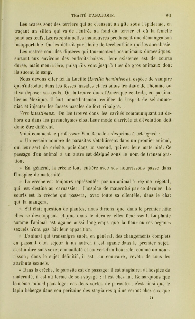 Les acares sont des terriers qui se creusent un gîte sous l’épiderme, en traçant un sillon qui va de l’entrée au fond du terrier et où la femelle pond ses œufs. Leurs continuelles manœuvres produisent une démangeaison insupportable. On les détruit par l’huile de térébenthine qui les anesthésie. Les œstres sont des diptères qui tourmentent nos animaux domestiques, surtout aux environs des endroits boisés ; leur existence est de courte durée, mais meurtrière, puisqu’ils vont jusqu’à tuer de gros animaux dont ils sucent le sang. Nous devons citer ici la Lucilie (Lucilia hominivora), espèce de vampire qui s’introduit dans les fosses nasales et les sinus frontaux de l’homme où il va déposer ses œufs. On la trouve dans l’Amérique centrale, en particu- lier au Mexique. Il faut immédiatement renifler de l’esprit de sel ammo- niac et injecter les fosses nasales de fort vinaigre. Vers intestinaux. On les trouve dans les cavités communiquant au de- hors ou dans les parenchymes clos. Leur mode d’arrivée et dévolution doit donc être différent. Voici comment le professeur Van Beneden s’exprime à cet égard : « Un certain nombre de parasites s’établissent dans un premier animal, qui leur sert de crèche, puis dans un second, qui est leur maternité. Ce passage d’un animal à un autre est désigné sous le nom de transmigra- tion. » En général, la crèche tout entière avec ses nourrissons passe dans l’hospice de maternité. » La crèche est toujours représentée par un animal à régime végétal, qui est destiné au carnassier; l’hospice de maternité par ce dernier. La souris est la crèche qui passera, avec toute sa clientèle, dans le chat qui la mangera. » S’il était question de plantes, nous dirions que dans le premier hôte elles se développent, et que dans le dernier elles fleurissent. La plante comme l’animal est againe aussi longtemps que la fleur ou ses organes sexuels n’ont pas fait leur apparition. » L’animal qui transmigre subit, en général, des changements complets en passant d’un séjour à un autre; il est agame dans le premier sujet, c’est-à-dire sans sexe; emmailloté et couvert d’un bourrelet comme un nour- risson ; dans le sujet définitif, il est, au contraire, revêtu de tous les attributs sexuels. » Dans la crèche, le parasite est de passage : il est stagiaire; à l’hospice de maternité, il est au terme de son voyage : il est chez lui. Remarquons que le même animal peut loger ces deux sortes de parasites; c’est ainsi que le lapin héberge dans son péritoine des stagiaires qui ne seront chez eux que
