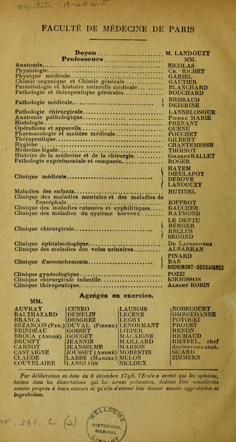 Doyen Professeurs A^natomie Physiologie Physique médicale Chimie organique et Chimie générale Parasitologie et histoire naturelle médicale Pathologie et thérapeutique générales Pathologie médicale Pathologie chirurgicale Anatomie pathologique Histologie Opérations et appareils Pharmacologie et matière médicale Thérapeutique Hygiène Médecine légale Histoire de la médecine et de la chirurgie.. Pathologie expérimentale et comparée M. LANDOUZY MM. NICOLAS Ch. RICHET GARIEL GAUTIER RLANCHARD ROUCHARD BRISSAUD DEJERINE LANNELONGUE Pierre MARIE PRENANT QUENÜ POUCHET GILBERT GHANTEMESSE THOINOT GilbertBALLET ROGER Clinique médicale J Maladies des enfants Clinique des maladies mentales et des maJadies de l’encéphale Clinique des maladies cutanées et syphilitiques Clinique des maladies du système nerveux Clinique chirurgicale ; HAYEM DIEULAFOY DEBOVE LANDOUZY HUTINEL JOFFROY GAUCHER RAYMOND LE DENTU BERGER RECLUS SEGOND Clinique ophtalmologique De Lapkrsonnb Clinique des maladies des voies urinaires ALBARRAN , PINARD Clinique d’accouchements ) BAR f RICHEIVIONT-DESSAIGNES Clinique gynécologique POZZI Clinique chirurgicale infantile KIRMIwSSON Clinique thérapeutique Albert ROBIN MM. Ag“régés en exercice. AUVRAY BALTHAZARD BRANCA BEZANÇON(Fer.) BRINDÉAU BR OC A (André) BRUMPT CARNOT GASTAIGNE CLAUDE COUVELAIRE CUNEO DEMELIN DESGREZ DUVAL (Pierre) GOSSET GOUGET JEANNIN JEANSELME JOUSSET (André) LAUNOIS LECEKE LEGRY LENORMANT LQlPER MACAIGNE MAILLARD MARION MORESTIN LABBE (Marcel) IMULON LANGLOIS 'NICLOUX NOBECOURT OMBREDANNE POTOCKI PROUST RENON RICHAUD RIEFFEL, chef des travaux anat. SiCARD ZIMMERN Par délibération en date du 8 décembre 17g8, l’Ecole a arrêté que les opinions, émises dans les dissertations qui lui seront présentées, doivent être considérées comme propres à leurs auteurs et quelle n entend leur donner aucune upprobalion ni improbation.