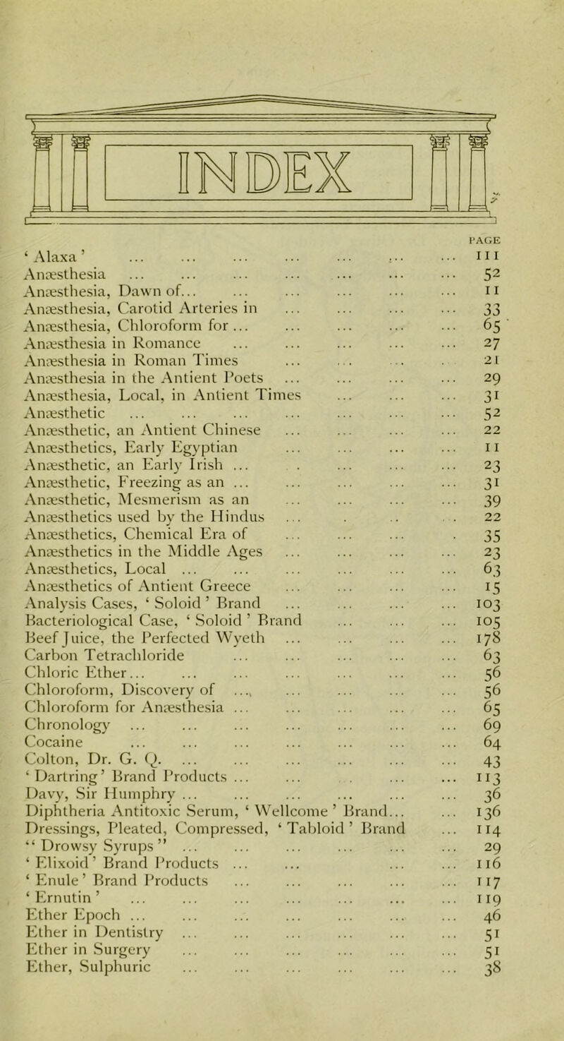 PAGE ‘ A lax a ’ , hi Anaesthesia ... ... ... ... ... ... 52 Anaesthesia, Dawn of... ... ... ... ... ... n Anaesthesia, Carotid Arteries in ... ... ... ... 33 Anaesthesia, Chloroform for... ... ... ... ... 65 Anaesthesia in Romance ... ... ... ... ... 27 Anaesthesia in Roman Times ... . . . . 21 Anaesthesia in the Antient Poets ... ... ... ... 29 Anaesthesia, Local, in Anlient Times ... ... ... 31 Anaesthetic ... ... ... ... ... ... ... 52 Anaesthetic, an Antient Chinese ... ... ... ... 22 Anaesthetics, Early Egyptian ... ... ... ... 11 Anaesthetic, an Early Irish ... . ... ... ... 23 Anaesthetic, Freezing as an ... ... ... ... ... 31 Anaesthetic, Mesmerism as an ... ... ... ... 39 Anaesthetics used by the Hindus . . . . 22 Anaesthetics, Chemical Era of . . ... ... . 35 Anaesthetics in the Middle Ages ... ... ... ... 23 Anaesthetics, Local ... ... ... ... ... ... 63 Anaesthetics of Antient Greece ... ... ... ... 15 Analysis Cases, ‘ Soloid ’ Brand ... .. ... ... 103 Bacteriological Case, ‘ Soloid ’ Brand ... ... ... 105 Beef Juice, the Perfected Wyeth ... ... ... ... 178 Carbon Tetrachloride ... ... ... ... ... 63 Chloric Ether... ... ... ... ... ... ... 56 Chloroform, Discovery of .... ... ... ... ... 56 Chloroform for Anaesthesia ... ... . ... ... 65 Chronology ... ... ... ... ... ... ... 69 Cocaine ... ... ... ... ... ... ... 64 Colton, Dr. G. Q. ... ... ... ... ... ... 43 ‘ Dartring’Brand Products ... ... ... ... 113 Davy, Sir Humphry ... ... ... ... ... ... 36 Diphtheria Antitoxic Serum, ‘ Wellcome’ Brand... ... 136 Dressings, Pleated, Compressed, ‘Tabloid’ Brand ... 114 “ Drowsy Syrups ” ... ... ... ... ... ... 29 ‘ Elixoid ’ Brand Products ... ... ... ... 116 ‘ Enule ’ Brand Products ... ... ... ... ... 117 ‘ Ernutin ’ ... ... ... ... ... ... ... 119 Ether Epoch ... ... ... ... ... ... ... 46 Ether in Dentistry ... ... ... ... ... ... 51 Ether in Surgery ... ... ... ... ... ... 51