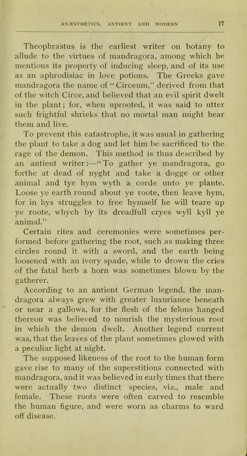 Theophrastus is the earliest writer on botany to allude to the virtues of mandragora, among which he mentions its property of inducing sleep, and of its use as an aphrodisiac in love potions. The Greeks gave mandragora the name of “ Circeom,” derived from that of the witch Circe, and believed that an evil spirit dwelt in the plant; for, when uprooted, it was said to utter such frightful shrieks that no mortal man might hear them and live. To prevent this catastrophe, it was usual in gathering the plant to take a dog and let him be sacrificed to the rage of the demon. This method is thus described by an antient writer:—“To gather ye mandragora, go forthe at dead of nyght and take a dogge or other animal and tye hym wyth a corde unto ye plante. Loose ye earth round about ye roote, then leave hym, for in hys struggles to free hymself he will teare up ye roote, whych by its dreadfull cryes wyll kyll ye animal.” Certain rites and ceremonies were sometimes per- formed before gathering the root, such as making three circles round it with a sword, and the earth being loosened with an ivory spade, while to drown the cries of the fatal herb a horn was sometimes blown by the gatherer. According to an antient German legend, the man- dragora always grew with greater luxuriance beneath or near a gallows, for the flesh of the felons hanged thereon was believed to nourish the mysterious root in which the demon dwelt. Another legend current was, that the leaves of the plant sometimes glowed with a peculiar light at night. The supposed likeness of the root to the human form gave rise to many of the superstitions connected with mandragora, and it was believed in early times that there were actually two distinct species, viz., male and female. These roots were often carved to resemble the human figure, aud were worn as charms to ward off disease.