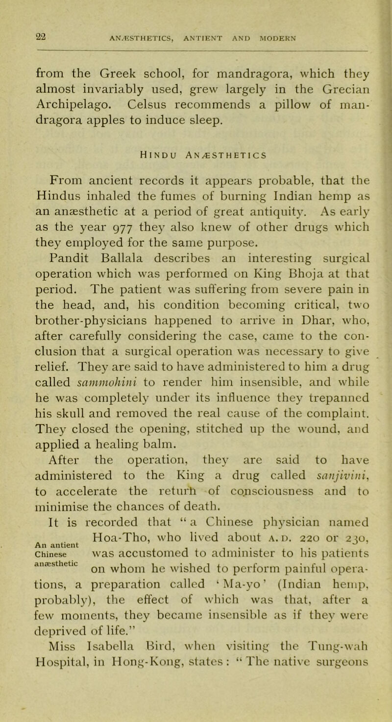 from the Greek school, for mandragora, which they almost invariably used, grew largely in the Grecian Archipelago. Celsus recommends a pillow of man- dragora apples to induce sleep. Hindu Anaesthetics From ancient records it appears probable, that the Hindus inhaled the fumes of burning Indian hemp as an anaesthetic at a period of great antiquity. As early as the year 977 they also knew of other drugs which they employed for the same purpose. Pandit Ballala describes an interesting surgical operation which was performed on King Bhoja at that period. The patient was suffering from severe pain in the head, and, his condition becoming critical, two brother-physicians happened to arrive in Dhar, who, after carefully considering the case, came to the con- clusion that a surgical operation was necessary to give relief. They are said to have administered to him a drug called sammohini to render him insensible, and while he was completely under its influence they trepanned his skull and removed the real cause of the complaint. They closed the opening, stitched up the wound, and applied a healing balm. After the operation, they are said to have administered to the King a drug called sanjivini, to accelerate the returh of consciousness and to minimise the chances of death. It is recorded that “ a Chinese physician named Hoa-Tho, who lived about a. d. 220 or 2 m, An antient ... . Chinese was accustomed to administer to his patients anaesthetic on w}lom he wished to perform painful opera- tions, a preparation called ‘Ma-yo’ (Indian hemp, probably), the effect of which was that, after a few moments, they became insensible as if they were deprived of life.” Miss Isabella Bird, when visiting the Tung-wah Hospital, in Hong-Kong, states: “ The native surgeons