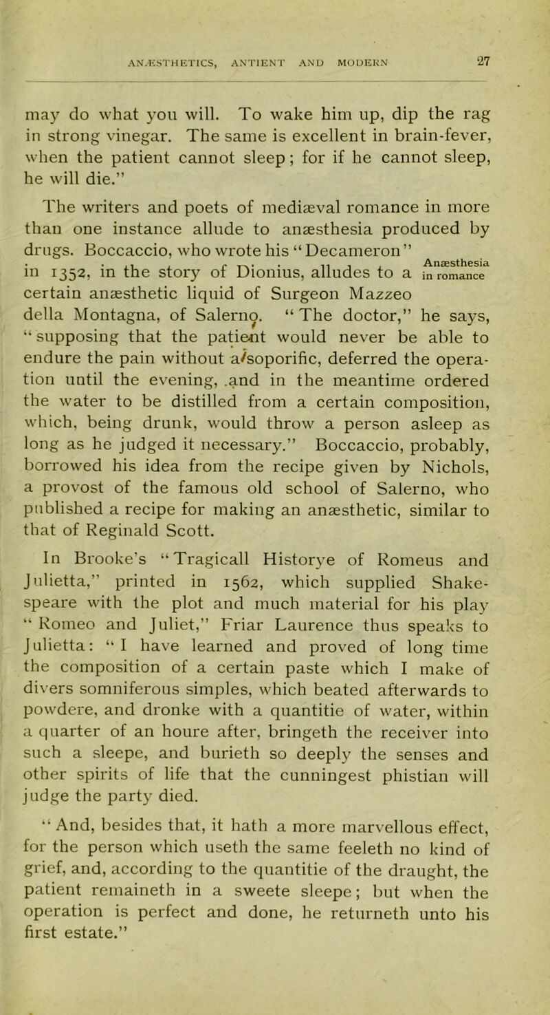 may do what you will. To wake him up, dip the rag in strong vinegar. The same is excellent in brain-fever, when the patient cannot sleep; for if he cannot sleep, he will die.” The writers and poets of mediaeval romance in more than one instance allude to anaesthesia produced by drugs. Boccaccio, who wrote his “ Decameron ” in 1352, in the story of Dionius, alludes to a m romance certain anaesthetic liquid of Surgeon Mazzeo della Montagna, of Salerno. “ The doctor,” he says, “ supposing that the patient would never be able to endure the pain without a/soporific, deferred the opera- tion until the evening, .and in the meantime ordered the water to be distilled from a certain composition, which, being drunk, would throw a person asleep as long as he judged it necessary.” Boccaccio, probably, borrowed his idea from the recipe given by Nichols, a provost of the famous old school of Salerno, who published a recipe for making an anaesthetic, similar to that of Reginald Scott. In Brooke’s “Tragicall Historye of Romeus and Julietta,” printed in 1562, which supplied Shake- speare with the plot and much material for his play “ Romeo and Juliet,” Friar Laurence thus speaks to Julietta: “I have learned and proved of long time the composition of a certain paste which I make of divers somniferous simples, which beated afterwards to powdere, and dronke with a quantitie of water, within a quarter of an houre after, bringeth the receiver into such a sleepe, and burieth so deeply the senses and other spirits of life that the cunningest phistian will judge the party died. “ And, besides that, it hath a more marvellous effect, for the person which useth the same feeleth no kind of grief, and, according to the quantitie of the draught, the patient remaineth in a sweete sleepe; but when the operation is perfect and done, he returneth unto his first estate.”