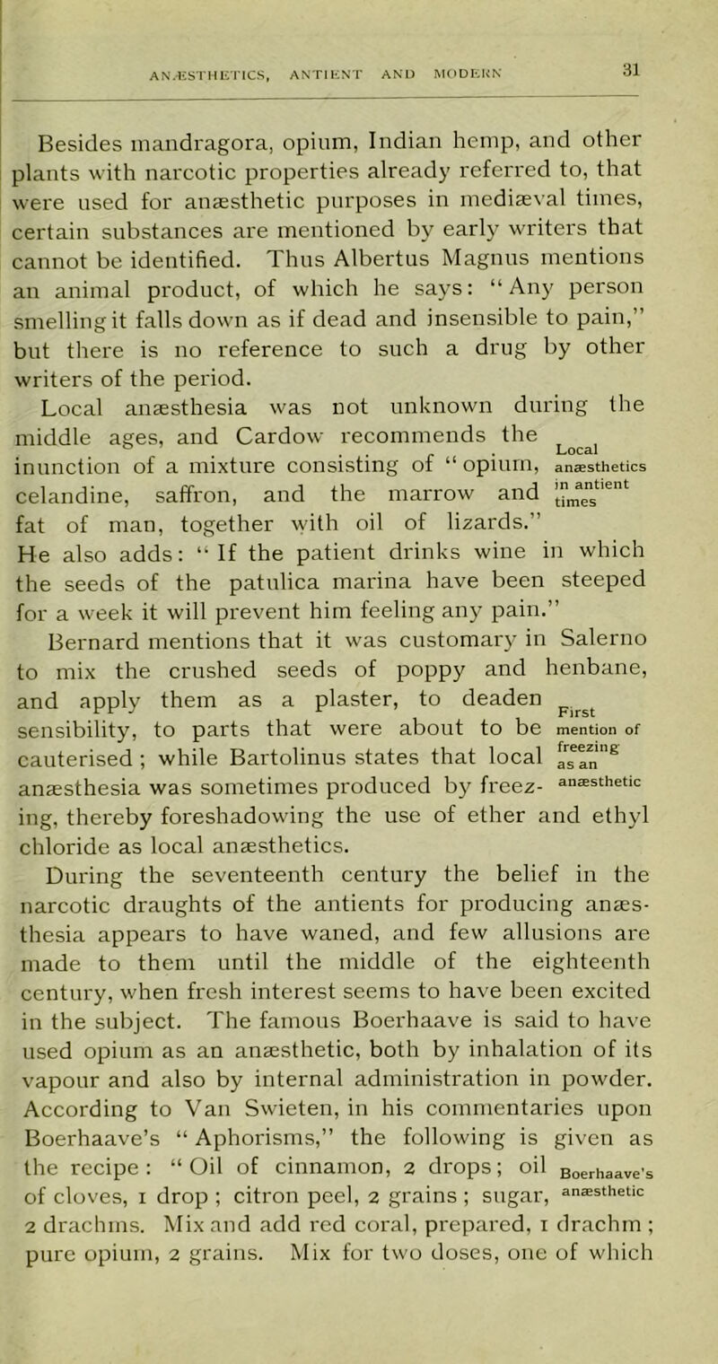 Besides mandragora, opium, Indian hemp, and other plants with narcotic properties already referred to, that were used for anaesthetic purposes in mediaeval times, certain substances are mentioned by early writers that cannot be identified. Thus Albertus Magnus mentions an animal product, of which he says: “ Any person smelling it falls down as if dead and insensible to pain,” but there is no reference to such a drug by other writers of the period. Local anaesthesia was not unknown during the middle ages, and Cardow recommends the . . Local inunction of a mixture consisting of “ opium, anesthetics celandine, saffron, and the marrow and jmaenst,ent fat of man, together with oil of lizards.” He also adds: “ If the patient drinks wine in which the seeds of the patulica marina have been steeped for a week it will prevent him feeling any pain.” Bernard mentions that it was customary in Salerno to mix the crushed seeds of poppy and henbane, and apply them as a plaster, to deaden sensibility, to parts that were about to be mention of cauterised ; while Bartolinus states that local asTn’8 anaesthesia was sometimes produced by freez- anesthetic ing, thereby foreshadowing the use of ether and ethyl chloride as local anaesthetics. During the seventeenth century the belief in the narcotic draughts of the antients for producing anaes- thesia appears to have waned, and few allusions are made to them until the middle of the eighteenth century, when fresh interest seems to have been excited in the subject. The famous Boerhaave is said to have used opium as an anaesthetic, both by inhalation of its vapour and also by internal administration in powder. According to Van Swieten, in his commentaries upon Boerhaave’s “ Aphorisms,” the following is given as the recipe: “Oil of cinnamon, 2 drops; oil Boerhaave's of cloves, 1 drop ; citron peel, 2 grains ; sugar, anesthetic 2 drachms. Mix and add red coral, prepared, 1 drachm ; pure opium, 2 grains. Mix for two doses, one of which