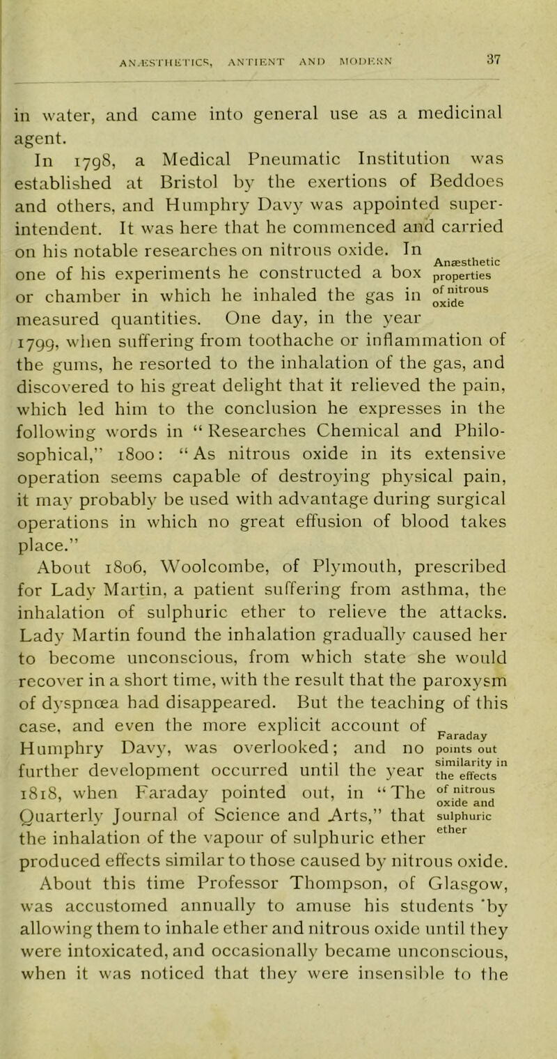 in water, and came into general use as a medicinal agent. In 1798, a Medical Pneumatic Institution was established at Bristol by the exertions of Beddoes and others, and Humphry Davy was appointed super- intendent. It was here that he commenced and carried on his notable researches on nitrous oxide. In . . . , , Anaesthetic one of his experiments he constructed a box properties or chamber in which he inhaled the gas in °Jtlnd,‘r0US measured quantities. One day, in the year 1799, when suffering from toothache or inflammation of the gums, he resorted to the inhalation of the gas, and discovered to his great delight that it relieved the pain, which led him to the conclusion he expresses in the following words in “ Researches Chemical and Philo- sophical,” 1800: “As nitrous oxide in its extensive operation seems capable of destroying physical pain, it may probably be used with advantage during surgical operations in which no great effusion of blood takes place.” About 1806, Woolcombe, of Plymouth, prescribed for Lady Martin, a patient suffering from asthma, the inhalation of sulphuric ether to relieve the attacks. Lady Martin found the inhalation gradually caused her to become unconscious, from which state she would recover in a short time, with the result that the paroxysm of dyspnoea had disappeared. But the teaching of this case, and even the more explicit account of *■ Faraday Humphry Davy, was overlooked; and no points out further development occurred until the year tn'e effects' The n^rous oxide and 1818, when Faraday pointed out, in Quarterly Journal of Science and Arts,” that sulphuric the inhalation of the vapour of sulphuric ether ether produced effects similar to those caused by nitrous oxide. About this time Professor Thompson, of Glasgow, was accustomed annually to amuse his students 'by allowing them to inhale ether and nitrous oxide until they were intoxicated, and occasionally became unconscious, when it was noticed that they were insensible to the