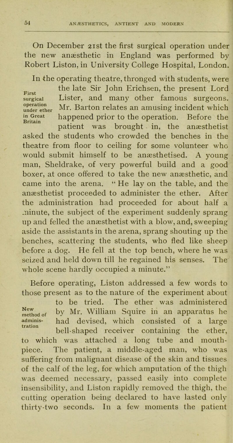 First surgical operation under ether in Great Britain On December 21st the first surgical operation under the new anaesthetic in England was performed by Robert Liston, in University College Hospital, London. In the operating theatre, thronged with students, were the late Sir John Erichsen, the present Lord Lister, and many other famous surgeons. Mr. Barton relates an amusing incident which happened prior to the operation. Before the patient was brought in, the anaesthetist asked the students who crowded the benches in the theatre from floor to ceiling for some volunteer who would submit himself to be anaesthetised. A young man, Sheldrake, of very powerful build and a good boxer, at once offered to take the new anaesthetic, and came into the arena. “ He lay on the table, and the anaesthetist proceeded to administer the ether. After the administration had proceeded for about half a minute, the subject of the experiment suddenly sprang up and felled the anaesthetist with a blow, and, sweeping aside the assistants in the arena, sprang shouting up the benches, scattering the students, who fled like sheep before a dog. He fell at the top bench, where he was seized and held down till he regained his senses. The whole scene hardly occupied a minute.” Before operating, Liston addressed a few words to those present as to the nature of the experiment about to be tried. The ether was administered method of by Mr. William Squire in an apparatus he adminis- had devised, which consisted of a large bell-shaped receiver containing the ether, to which was attached a long tube and mouth- piece. The patient, a middle-aged man, who was suffering from malignant disease of the skin and tissues of the calf of the leg, for which amputation of the thigh was deemed necessary, passed easily into complete insensibility, and Liston rapidly removed the thigh, the cutting operation being declared to have lasted only thirty-two seconds. In a few moments the patient