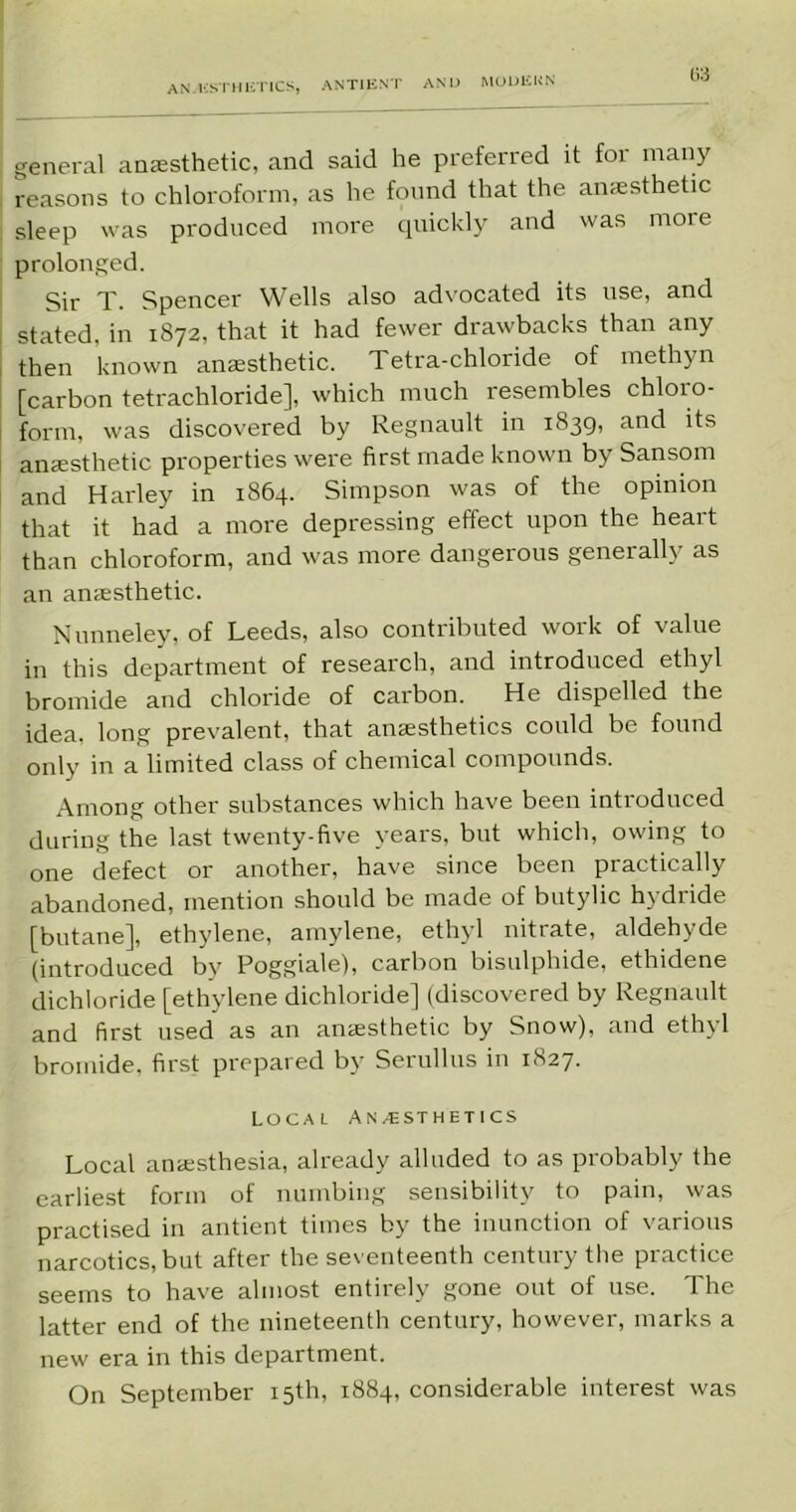 AN. KSTH liTlCS, ANTIENT AND MODERN general anaesthetic, and said he preferred it for many reasons to chloroform, as he found that the anesthetic sleep was produced more quickly and was moi e prolonged. Sir T. Spencer Wells also advocated its use, and stated, in 1872, that it had fewer drawbacks than any then known anesthetic. Tetra-chloride of methyn [carbon tetrachloride], which much resembles chloro- form, was discovered by Regnault in 1839, and its anesthetic properties were first made known by Sansom and Harley in 1864. Simpson was of the opinion that it had a more depressing effect upon the heart than chloroform, and was more dangerous generally as an anesthetic. Nunneley, of Leeds, also contributed work of value in this department of research, and introduced ethyl bromide and chloride of carbon. He dispelled the idea, long prevalent, that anesthetics could be found only in a limited class of chemical compounds. Among other substances which have been introduced during the last twenty-five years, but which, owing to one defect or another, have since been practically abandoned, mention should be made of butylic hydride [butane], ethylene, amylene, ethyl nitrate, aldehyde (introduced by Poggiale), carbon bisulphide, ethidene dichloride [ethylene dichloride] (discovered by Regnault and first used as an anaesthetic by Snow), and ethyl bromide, first prepared by Serullus in 1827. Local Anaesthetics Local anaesthesia, already alluded to as probably the earliest form of numbing sensibility to pain, was practised in antient times by the inunction of various narcotics, but after the seventeenth century the practice seems to have almost entirely gone out of use. The latter end of the nineteenth century, however, marks a new era in this department. On September 15th, 1884, considerable interest was