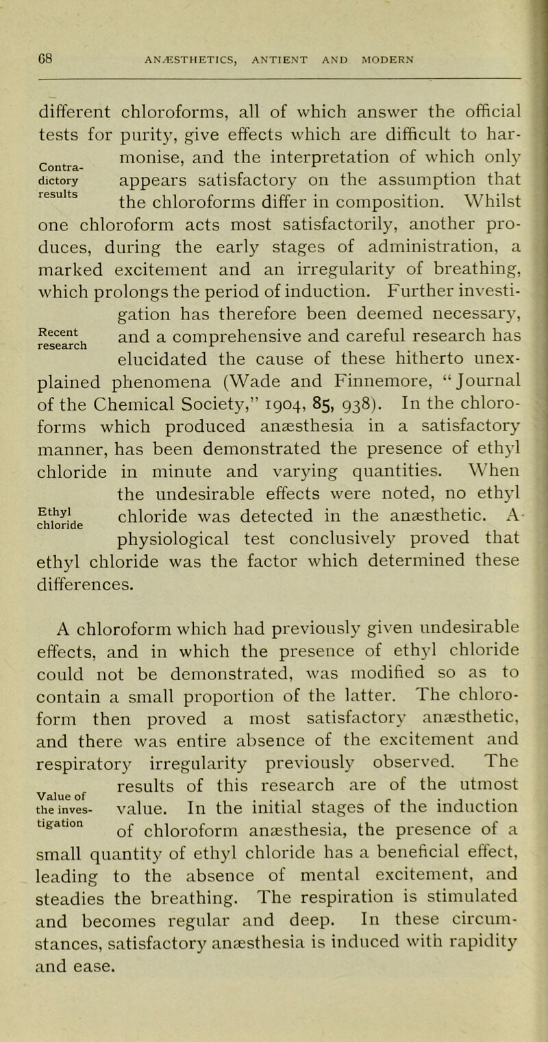 different chloroforms, all of which answer the official tests for purity, give effects which are difficult to har- contra monise, and the interpretation of which only dictory appears satisfactory on the assumption that the chloroforms differ in composition. Whilst one chloroform acts most satisfactorily, another pro- duces, during the early stages of administration, a marked excitement and an irregularity of breathing, which prolongs the period of induction. Further investi- gation has therefore been deemed necessary, Recent and a comprehensive and careful research has elucidated the cause of these hitherto unex- plained phenomena (Wade and Finnemore, “Journal of the Chemical Society,” 1904, 85, 938). In the chloro- forms which produced anaesthesia in a satisfactory manner, has been demonstrated the presence of ethyl chloride in minute and varying quantities. When the undesirable effects were noted, no ethyl Et,hy' chloride was detected in the anaesthetic. A physiological test conclusively proved that ethyl chloride was the factor which determined these differences. A chloroform which had previously given undesirable effects, and in which the presence of ethyl chloride could not be demonstrated, was modified so as to contain a small proportion of the latter. The chloro- form then proved a most satisfactory anaesthetic, and there was entire absence of the excitement and respiratory irregularity previously observed. The results of this research are of the utmost Value of ... r , . , theinves- value. In the initial stages ot the induction tigation Q£ cjj|oroforrn anaesthesia, the presence of a small quantity of ethyl chloride has a beneficial effect, leading to the absence of mental excitement, and steadies the breathing. The respiration is stimulated and becomes regular and deep. In these circum- stances, satisfactory anaesthesia is induced with rapidity and ease.