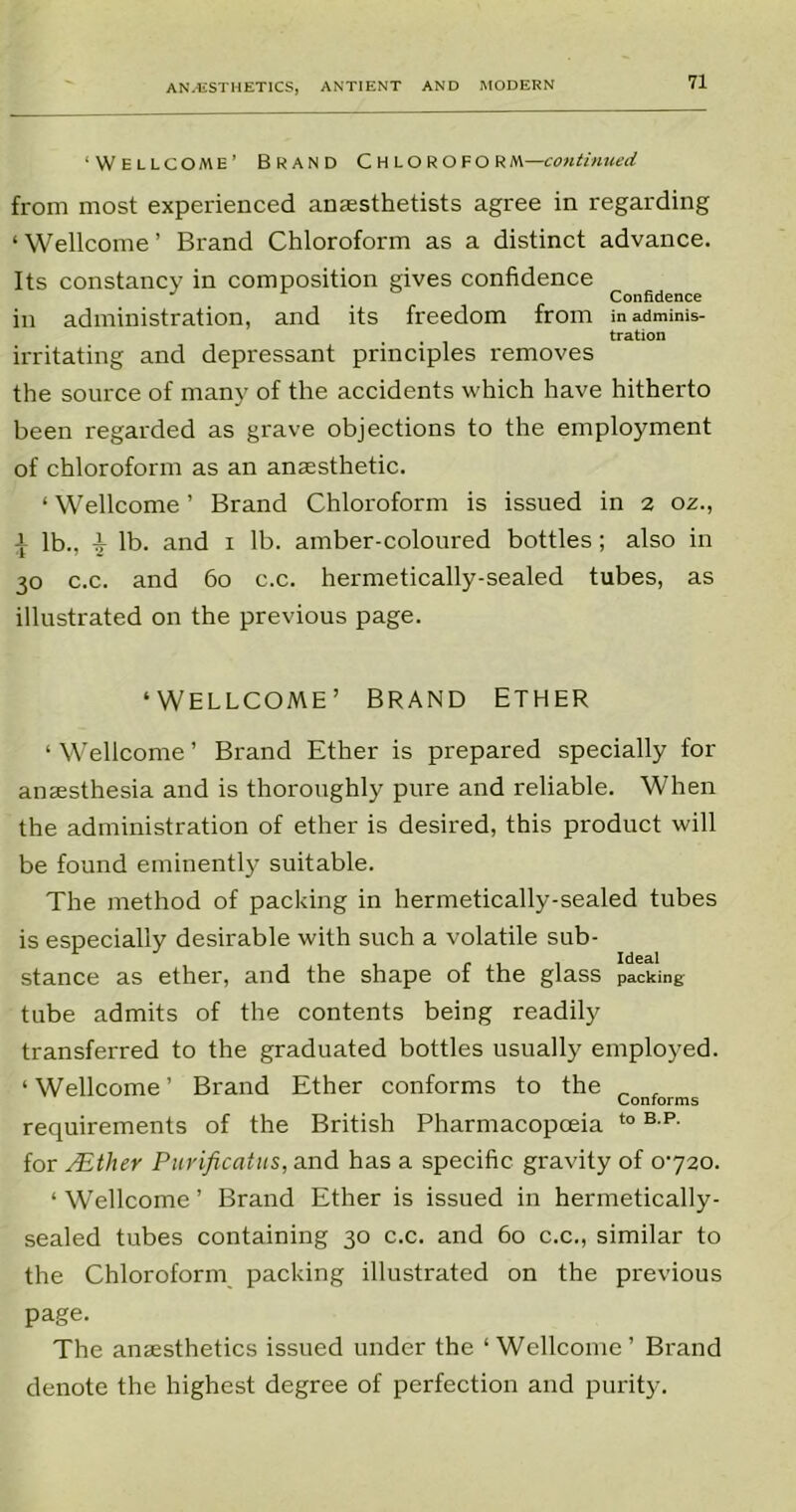 ‘Wellcome’ Brand Chloroform-m!i/»«(««! from most experienced anaesthetists agree in regarding ‘ Wellcome ’ Brand Chloroform as a distinct advance. Its constancy in composition gives confidence J Confidence in administration, and its freedom from inadminis- tration irritating and depressant principles removes the source of many of the accidents which have hitherto been regarded as grave objections to the employment of chloroform as an anaesthetic. ‘ Wellcome ’ Brand Chloroform is issued in 2 oz., | lb., 17 lb. and 1 lb. amber-coloured bottles; also in 30 c.c. and 60 c.c. hermetically-sealed tubes, as illustrated on the previous page. ‘WELLCOME’ BRAND ETHER ‘ Wellcome ’ Brand Ether is prepared specially for anaesthesia and is thoroughly pure and reliable. When the administration of ether is desired, this product will be found eminently suitable. The method of packing in hermetically-sealed tubes is especially desirable with such a volatile sub- stance as ether, and the shape of the glass packing tube admits of the contents being readily transferred to the graduated bottles usually employed. ‘ Wellcome ’ Brand Ether conforms to the _ . Conforms requirements of the British Pharmacopoeia t0 B P- for PEther Purificatus, and has a specific gravity of 0720. ‘ Wellcome ’ Brand Ether is issued in hermetically- sealed tubes containing 30 c.c. and 60 c.c., similar to the Chloroform packing illustrated on the previous page. The anaesthetics issued under the ‘Wellcome’ Brand denote the highest degree of perfection and purity.