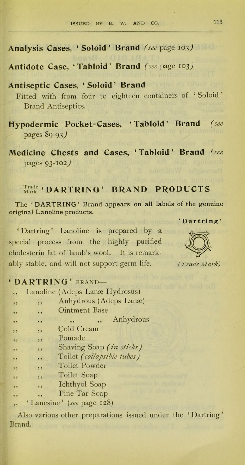 Analysis Cases, ‘ Soloid ’ Brand (see page io3; Antidote Case, ‘Tabloid’ Brand (see page 103,) Antiseptic Cases, ‘Soloid’ Brand Fitted with from four to eighteen containers of ‘ Soloid ’ Brand Antiseptics. Hypodermic Pocket=Cases, ‘Tabloid’ Brand (see pages 89-93; Medicine Chests and Cases, ‘ Tabloid ’ Brand (see pages 93-102; Mart6 ‘ DARTRING’ BRAND PRODUCTS The ‘DARTRING’ Brand appears on all labels of the genuine original Lanoline products. ‘ Dartring’ ‘Dartring’ Lanoline is prepared by a special process from the highly purified cholesterin fat of’lamb’s wool. It is remark- ably stable, and will not support germ life. (Trade Mark) ‘ DARTRING ’ brand— ,, Lanoline (Adeps Lanre Hydrosus) ,, ,, Anhydrous (Adeps Lanae) ,, ,, Ointment Base ,, ,, ,, „ Anhydrous ,, ,, Cold Cream ,, ,, Pomade ,, ,, Shaving Soap (in sticks) ,, ,, Toilet (collapsible tubes) ,, ,, Toilet Powder ,, ,, Toilet Soap ,, ,, Ichthyol Soap ,, ,, Pine Tar Soap ,, ‘ Lanesine ’ (see page 128) Also various other preparations issued under the ‘Darlring’ Brand.