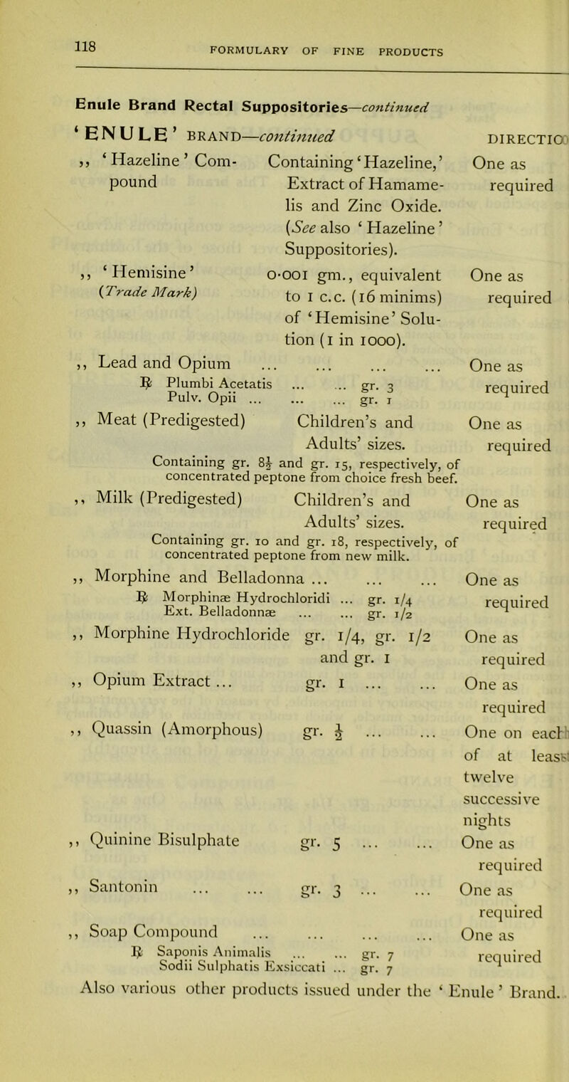 Enule Brand Rectal Suppositories —continued ‘ENULE ’ brand- ,, ‘ Hazeline ’ Com- pound ‘ Hemisine ’ {Trade Mark) -contintied Containing ‘ Hazeline, ’ Extract of Hamame- lis and Zinc Oxide. (See also ‘ Hazeline ’ Suppositories). O'OOI gm., equivalent to I c.c. (16 minims) of ‘Hemisine’ Solu- tion (i in 1000). Lead and Opium li Plumbi Acetatis Pulv. Opii ... Meat (Predigested) DIRECTIO One as required One as required gr. 3 gr- i Children’s and Adults’ sizes. Containing gr. 8i and gr. 15, respectively, of concentrated peptone from choice fresh beef. One as required One as required ,, Milk (Predigested) Children’s and One as Adults’ sizes. required Containing gr. 10 and gr. 18, respectively, of concentrated peptone from new milk. ,, Morphine and Belladonna Morphinae Hydrochloridi ... gr. 1/4 Ext. Belladonnae ... ... gr. 1/2 ,, Morphine Hydrochloride gr. 1/4, gr. 1/2 and gr. 1 ,, Opium Extract ... gr. 1 ,, Quassin (Amorphous) gr. J ,, Quinine Bisulphate gr. 5 ,, Santonin ... ... gr. 3 ,, Soap Compound Saponis Animalis gr- 7 Sodii Sulphatis Exsiccati ... gr. 7 Also various other products issued under the One as required One as required One as required One on each of at leasts twelve successive nights One as required One as required One as required ‘ Enule ’ Brand.