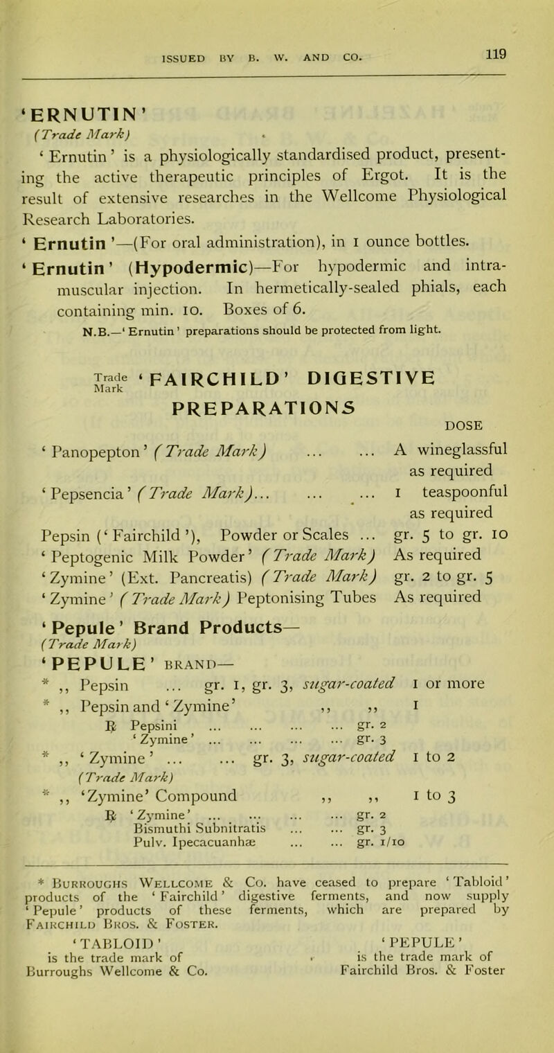 ‘ERNUTIN ’ {Trade Mark) ‘ Ernutin ’ is a physiologically standardised product, present- ing the active therapeutic principles of Ergot. It is the result of extensive researches in the Wellcome Physiological Research Laboratories. * Ernutin ’—(For oral administration), in i ounce bottles. ‘Ernutin’ (Hypodermic)—For hypodermic and intra- muscular injection. In hermetically-sealed phials, each containing min. io. Boxes of 6. N.B.—‘ Ernutin ’ preparations should be protected from light. Trade ‘ FAI RCH ILD’ DIGESTIVE Mark PREPARATIONS DOSE ‘ Panopepton’ ( Trade Afar/;) ‘ Pepsencia ’ (Trade Mark)... Pepsin (‘Fairchild ’), Powder or Scales ... ‘ Peptogenic Milk Powder’ (Trade Mark) ‘Zymine’ (Ext. Pancreatis) (Trade Mark) ‘Zyrnine’ ( Trade Mark) Peptonising Tubes A wineglassful as required i teaspoonful as required gr. 5 to gr. io As required gr. 2 to gr. 5 As required ‘ Pepule ’ Brand Products— ( Trade Mar k) ‘PEPULE’ BRAND— * ,, Pepsin ... gr. I, gr. 3, sugar-coated * ,, Pepsin and ‘ Zymine’ ,, ,, E; Pepsini ... ... ... ... gr. 2 ‘Zymine’ gr* 3 * ,, ‘Zymine’ gr. 3, sugar-coated ( Trade Mark) * ,, ‘Zymine’ Compound ,, ,, IJ ‘Zymine’ ... ... gr. 2 Bismuthi Subnitratis gr. 3 Pulv. Ipecacuanhas gr. 1/10 I or more I I to 2 I to 3 * Burroughs Wellcome & Co. have ceased to prepare ‘Tabloid’ products of the ‘Fairchild’ digestive ferments, and now supply ‘ Pepule ’ products of these ferments, which are prepared by Fairchild Bros. & Foster. ‘TABLOID’ ‘PEPULE’ is the trade mark of . is the trade mark of Burroughs Wellcome & Co. Fairchild Bros. & Foster