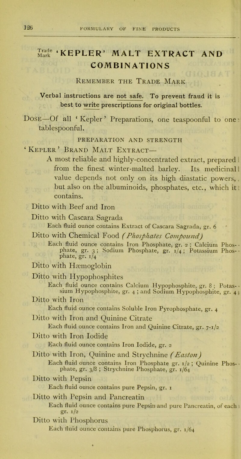 1*26 Mark ‘KEPLER’ MALT EXTRACT AND COMBINATIONS Remember the Trade Mark Verbal instructions are not safe. To prevent fraud it is best to write prescriptions for original bottles. Dose—Of all ‘ Kepler ’ Preparations, one teaspoonful to one tablespoonful. PREPARATION AND STRENGTH ‘ Kepler ’ Brand Malt Extract— A most reliable and highly-concentrated extract, prepared from the finest winter-malted barley. Its medicinal 1 value depends not only on its high diastatic powers, but also on the albuminoids, phosphates, etc., which it contains. Ditto with Beef and Iron Ditto with Cascara Sagrada Each fluid ounce contains Extract of Cascara Sagrada, gr. 6 Ditto with Chemical Food (Phosphates Compound) Each fluid ounce contains Iron Phosphate, gr. 2 ; Calcium Phos- phate, gr. 3 ; Sodium Phosphate, gr. 1/4; Potassium Phos- phate, gr. 1/4 Ditto with Hremoglobin Ditto with Hypophosphites Each fluid ounce contains Calcium Hypophosphite, gr. S; Potas- sium Hypophosphite, gr. 4 ; and Sodium Hypophosphite, gr. 4 . Ditto with Iron Each fluid ounce contains Soluble Iron Pyrophosphate, gr. 4 Ditto with Iron and Quinine Citrate Each fluid ounce contains Iron and Quinine Citrate, gr. 7-1/2 Ditto with Iron Iodide Each fluid ounce contains Iron Iodide, gr. 2 Ditto with Iron, Quinine and Strychnine (Easton) Each fluid ounce contains Iron Phosphate gr. 1/2 ; Quinine Phos- phate, gr. 3/8 ; Strychnine Phosphate, gr. 1/64 Ditto with Pepsin Each fluid ounce contains pure Pepsin, gr. 1 Ditto with Pepsin and Pancreatin Each fluid ounce contains pure Pepsin and pure Pancreatin, of each gr. 1/2 Ditto with Phosphorus Each fluid ounce contains pure Phosphorus, gr. 1/64