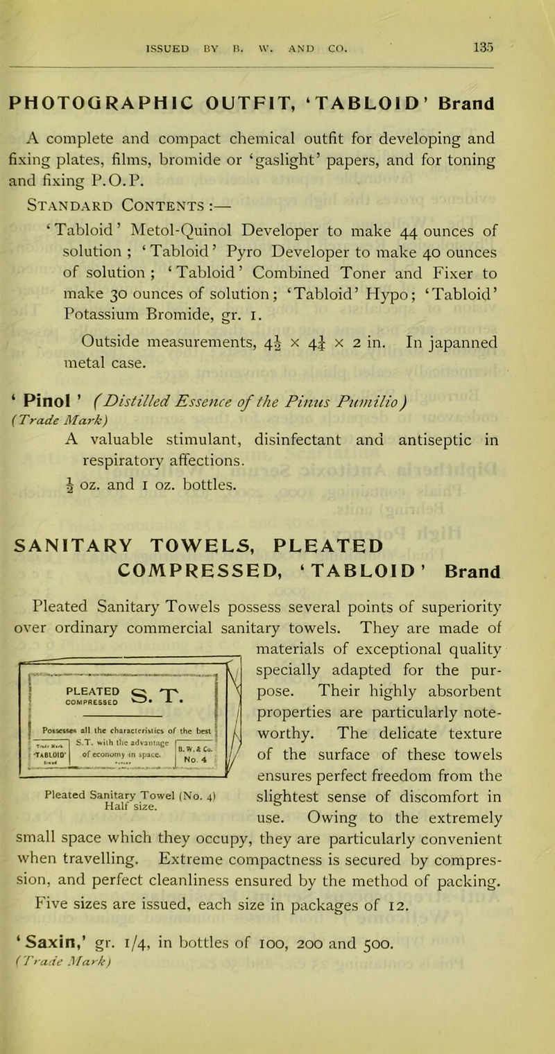 PHOTOGRAPHIC OUTFIT, ‘TABLOID’ Brand A complete and compact chemical outfit for developing and fixing plates, films, bromide or ‘gaslight’ papers, and for toning and fixing P.O.P. Standard Contents :— ‘ Tabloid ’ Metol-Quinol Developer to make 44 ounces of solution; ‘Tabloid’ Pyro Developer to make 40 ounces of solution; ‘Tabloid’ Combined Toner and Fixer to make 30 ounces of solution; ‘Tabloid’ Hypo; ‘Tabloid’ Potassium Bromide, gr. 1. Outside measurements, 4J x 4J x 2 in. In japanned metal case. ‘ Pinol ’ (Distilled Essence of the Pinus Puniilio) ( Trade Mark) A valuable stimulant, disinfectant and antiseptic in respiratory affections. J oz. and 1 oz. bottles. SANITARY TOWELS, PLEATED COMPRESSED, ‘TABLOID’ Brand Pleated Sanitary Towels possess several points of superiority over ordinary commercial sanitary towels. They are made of materials of exceptional quality specially adapted for the pur- \ pose. Their highly absorbent j properties are particularly note- worthy. The delicate texture / of the surface of these towels ensures perfect freedom from the slightest sense of discomfort in use. Owing to the extremely small space which they occupy, they are particularly convenient when travelling. Extreme compactness is secured by compres- sion, and perfect cleanliness ensured by the method of packing. Five sizes are issued, each size in packages of 12. ‘ Saxin,’ gr. 1/4, in bottles of 100, 200 and 500. ( Trade Mark) PLEATED np COMPRESSED • Possesses all the characteristics of the best •TABLOID' b. 1 . with the advantage of economy in space. D. W. k Co. No. 4 Pleated Sanitary Towel (No. 4) Half size.