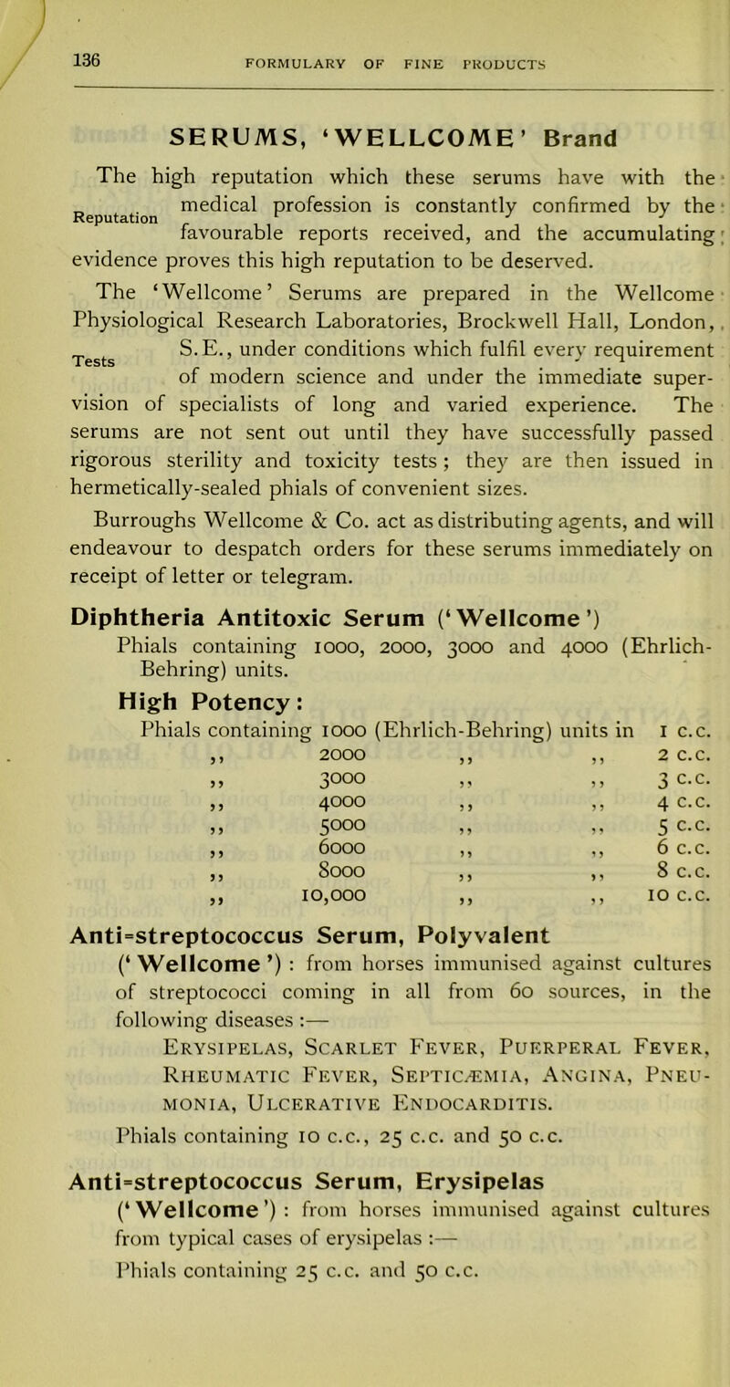 SERUMS, ‘WELLCOME’ Brand The high reputation which these serums have with the Reputation med'cal profession is constantly confirmed by the favourable reports received, and the accumulating evidence proves this high reputation to be deserved. The ‘Wellcome’ Serums are prepared in the Wellcome Physiological Research Laboratories, Brockwell Hall, London, Tests S.E., under conditions which fulfil every requirement of modern science and under the immediate super- vision of specialists of long and varied experience. The serums are not sent out until they have successfully passed rigorous sterility and toxicity tests; they are then issued in hermetically-sealed phials of convenient sizes. Burroughs Wellcome & Co. act as distributing agents, and will endeavour to despatch orders for these serums immediately on receipt of letter or telegram. Diphtheria Antitoxic Serum (‘Wellcome’) Phials containing Behring) units. High Potency: 1000, 2000, 3000 and 4000 (Ehrlich- Phials containing 1000 (Eh rl i ch - B ehring) units in 1 c.c, 9 > 2000 > J ,, 2 c.c. 9 9 3000 J 9 ,, 3 c.c. 9 9 4000 J 9 ,, 4 c.c. 9 9 5000 99 ,, 5 c.c. 9 9 6000 99 ,, 6 c.c. 9 9 8000 9 9 ,, 8 c.c. ,, 10,000 99 ,, 10 c.c. Anti=streptococcus Serum, Polyvalent (‘Wellcome’) : from horses immunised against cultures of streptococci coming in all from 60 sources, in the following diseases :—■ Erysipelas, Scarlet Fever, Puerperal Fever, Rheumatic Fever, Septicaemia, Angina, Pneu- monia, Ulcerative Endocarditis. Phials containing 10 c.c., 25 c.c. and 50 c.c. Anti=streptococcus Serum, Erysipelas (‘Wellcome’): from horses immunised against cultures from typical cases of erysipelas :—