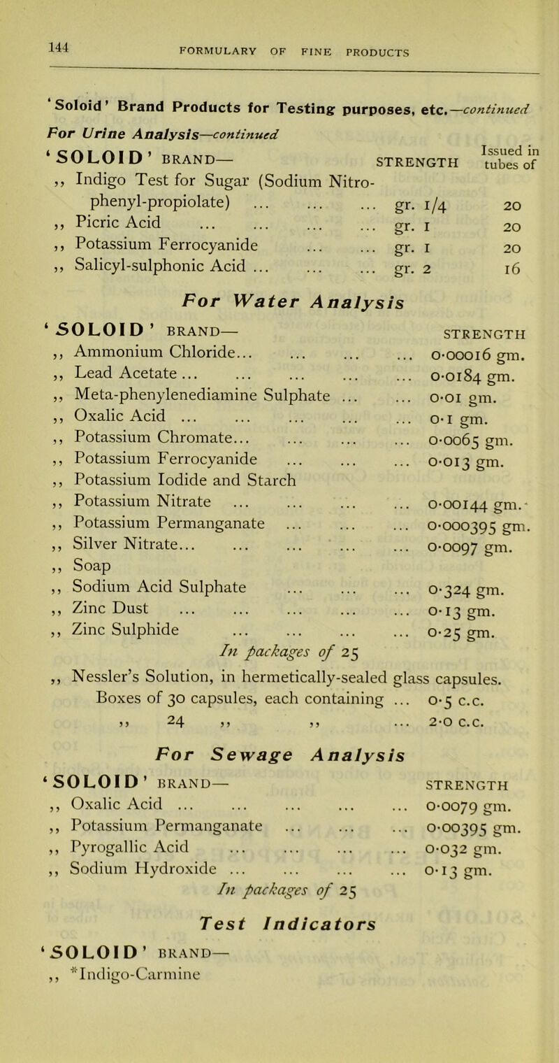 Soloid’ Brand Products for Testing purposes, etc.—continued For Urine Analysis—continued ‘SOLOID’ BRAND— STRENGTH Issued in tubes of ,, Indigo Test for Sugar (Sodium Nitro- phenyl-propiolate) ■ gr- l/4 20 ,, Picric Acid ■ gr- I 20 ,, Potassium Ferrocyanide • gr- I 20 „ Salicyl-sulphonic Acid • gr- 2 l6 For Water Analysis ‘ SOLOID * BRAND— STRENGTH ,, Ammonium Chloride... 0-00016 gm. „ Lead Acetate ... 0-0184 gm. ,, Meta-phenylenediamine Sulphate ... o-oi gm. ,, Oxalic Acid ... o-I gm. ,, Potassium Chromate... 0-0065 gm. ,, Potassium Ferrocyanide 0-013 gm. ,, Potassium Iodide and Starch ,, Potassium Nitrate 0-00144 gm- ,, Potassium Permanganate 0-000395 gm ,, Silver Nitrate... °'O097 gm. ,, Soap ,, Sodium Acid Sulphate o-324 gm. ,, Zinc Dust 0-13 gm. ,, Zinc Sulphide 0-25 gm. In packages of 25 ,, Nessler’s Solution, in hermetically-sealed glass capsules. Boxes of 30 capsules, each containing ... 0-5 c.c. > > —4 j » > > 2-0 C.C. For Sewage Analysis ‘SOLOID’ BRAND — STRENGTH ,, Oxalic Acid ... 0-0079 gm. ,, Potassium Permanganate °'°°395 gm. ,, Pyrogallic Acid 0-032 gm. ,, Sodium Hydroxide ... 0-13 gm. In packages of 25 Test Indicators ‘SOLOID ’ BRAND— ,, “Indigo-Carmine