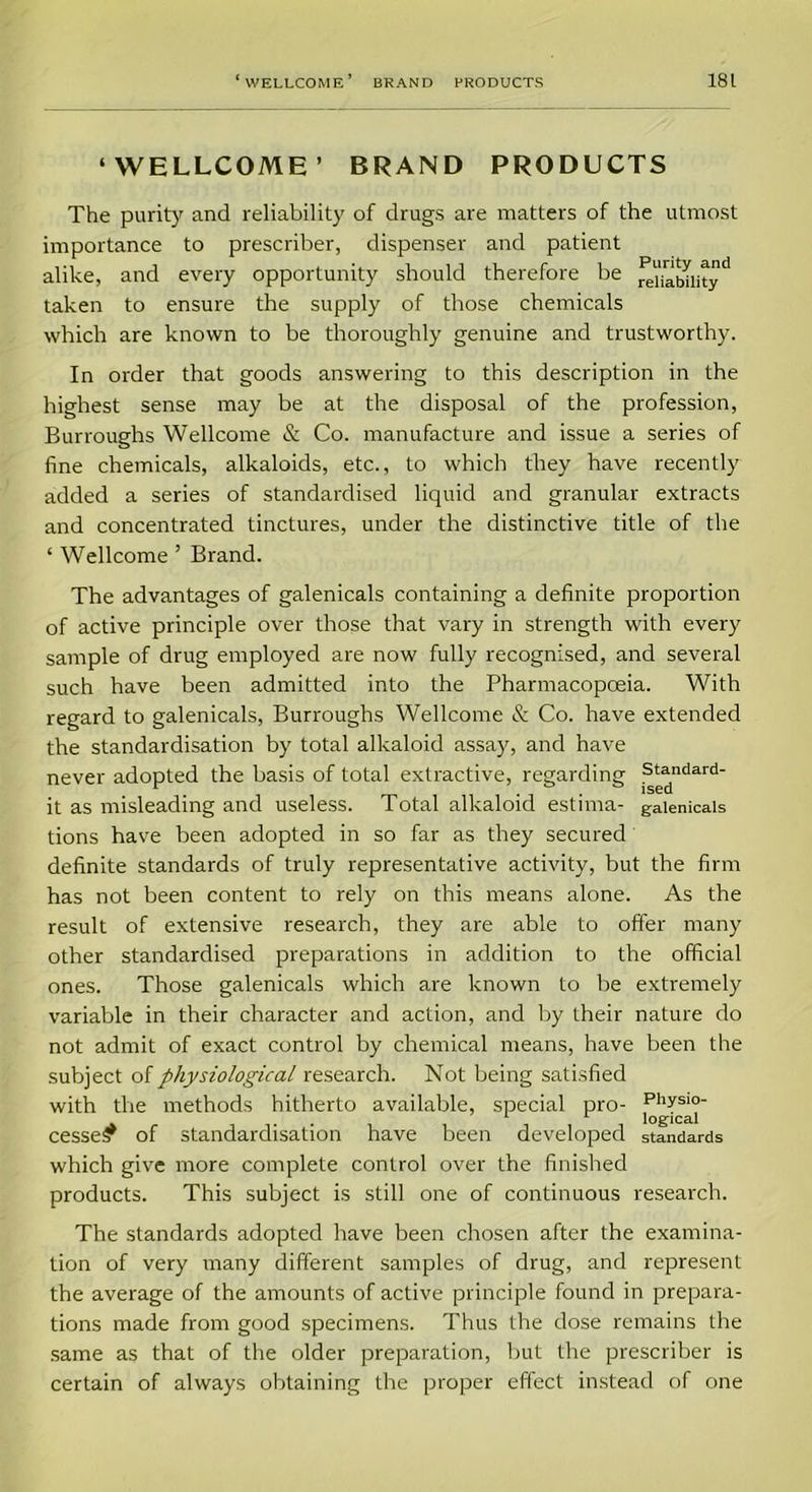 ‘WELLCOME’ BRAND PRODUCTS The purity and reliability of drugs are matters of the utmost importance to prescriber, dispenser and patient alike, and every opportunity should therefore be rei£bUityd taken to ensure the supply of those chemicals which are known to be thoroughly genuine and trustworthy. In order that goods answering to this description in the highest sense may be at the disposal of the profession, Burroughs Wellcome & Co. manufacture and issue a series of fine chemicals, alkaloids, etc., to which they have recently added a series of standardised liquid and granular extracts and concentrated tinctures, under the distinctive title of the ‘ Wellcome ’ Brand. The advantages of galenicals containing a definite proportion of active principle over those that vary in strength with every sample of drug employed are now fully recognised, and several such have been admitted into the Pharmacopoeia. With regard to galenicals, Burroughs Wellcome & Co. have extended the standardisation by total alkaloid assay, and have never adopted the basis of total extractive, regarding ?^jndard it as misleading and useless. Total alkaloid estirna- galenicals tions have been adopted in so far as they secured definite standards of truly representative activity, but the firm has not been content to rely on this means alone. As the result of extensive research, they are able to offer many other standardised preparations in addition to the official ones. Those galenicals which are known to be extremely variable in their character and action, and by their nature do not admit of exact control by chemical means, have been the subject of physiological research. Not being satisfied with the methods hitherto available, special pro- cessed of standardisation have been developed standards which give more complete control over the finished products. This subject is still one of continuous research. The standards adopted have been chosen after the examina- tion of very many different samples of drug, and represent the average of the amounts of active principle found in prepara- tions made from good specimens. Thus the dose remains the same as that of the older preparation, but the prescriber is certain of always obtaining the proper effect instead of one