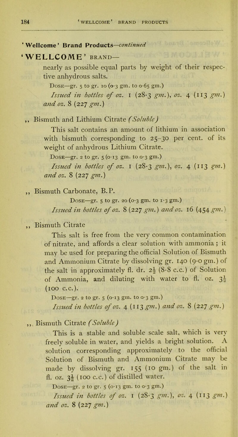 ‘Wellcome’ Brand Products—continued ‘WELLCOME’ brand— nearly as possible equal parts by weight of their respec- tive anhydrous salts. Dose—gr. 5 to gr. 10 (0 3 gm. to 0 65 gm.) Issued in bottles of oz. 1 (28-3 gm.), os. 4 (113 gm.) and oz. 8 (227 gm.) ,, Bismuth and Lithium Citrate (Soluble) This salt contains an amount of lithium in association with bismuth corresponding to 25-30 per cent, of its weight of anhydrous Lithium Citrate. Dose—gr. 2 to gr. 5 (0-13 gm. to 0-3 gm.) Issued in bottles of oz. 1 (28-3 gm.), oz. 4 (x 13 gm.) and oz. 8 (227 gm.) ,, Bismuth Carbonate, B.P. Dose—gr. 5 to gr. 20(0-3 gm- to J'3 gm-) Issued in bottles of oz. 8 (227 gm.) and oz. 16 (454 gm.) ,, Bismuth Citrate This salt is free from the very common contamination of nitrate, and affords a clear solution with ammonia ; it may be used for preparing the official Solution of Bismuth and Ammonium Citrate by dissolving gr. 140 (9-0 gm.) of the salt in approximately fl. dr. 2J (8-8 c.c.) of Solution of Ammonia, and diluting with water to fl. oz. 3! (100 c.c.). Dose—gr. 2 to gr. 5 (0-13 gm. to 0-3 gm.) Issued in bottles of oz. 4 {113 gm.) and oz. 8 (227 gm.) ,, Bismuth Citrate (Soluble) This is a stable and soluble scale salt, which is very freely soluble in water, and yields a bright solution. A solution corresponding approximately to the official Solution of Bismuth and Ammonium Citrate may be made by dissolving gr. 155 (10 gm.) of the salt in fl. oz. 3J (100 c.c.) of distilled water. Dose—gr. 2 to gr. 5 (0-13 gm. to 0 3 gm.) Issued in bottles of oz. 1 (28-3 gm.), oz. 4 (113 gm.) and oz. 8 (227 gm.)