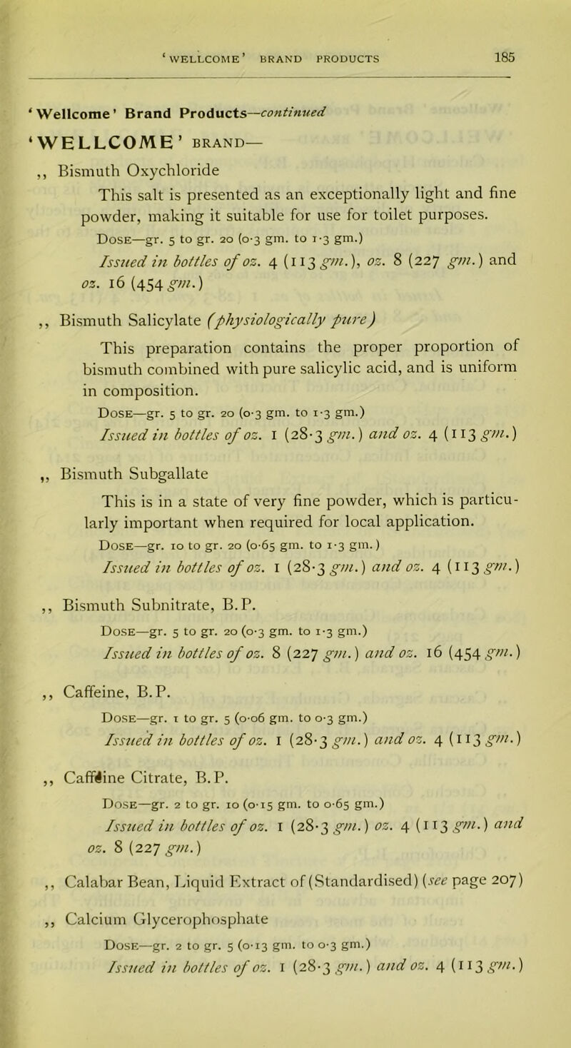 ‘Wellcome’ Brand Products—continued ‘WELLCOME’ brand— ,, Bismuth Oxychloride This salt is presented as an exceptionally light and fine powder, making it suitable for use for toilet purposes. Dose—gr. 5 to gr. 20 (0-3 gm. to 1-3 gm.) Issued in bottles of os. 4 (113 gm.), oz. 8 (227 gm.) and oz. 16(454 gm.) ,, Bismuth Salicylate (physiologically pure) This preparation contains the proper proportion of bismuth combined with pure salicylic acid, and is uniform in composition. Dose—gr. 5 to gr. 20 (0-3 gm. to 1-3 gm.) Issued in bottles of oz. 1 (28-3 gm.) and oz. 4(113 gm-) ,, Bismuth Subgallate This is in a state of very fine powder, which is particu- larly important when required for local application. Dose—gr. 10 to gr. 20 (0-65 gm. to 1-3 gm.) Issued in bottles of oz. 1 (28-3 gm.) and oz. 4 (113 gm.) ,, Bismuth Subnitrate, B.P. Dose—gr. 5 to gr. 20 (0-3 gm. to 1-3 gm.) Issued in bottles of oz. 8 (227 gm.) and oz. 16 (454 gm.) ,, Caffeine, B.P. Dose—gr. 1 to gr. 5 (006 gm. to 0-3 gm.) Issued in bottles of oz. 1 (28-3 gm.) and oz. 4(113 gm.) ,, Caffiine Citrate, B.P. Dose—gr. 2 to gr. 10 (0-15 gm. to 0-65 gm.) Issued in bottles of oz. 1 (28-3 gm.) oz. 4(113 gm-) anld oz. 8 (227 gm.) ,, Calabar Bean, Liquid Extract of (Standardised) (see page 207) ,, Calcium Glycerophosphate Dose—gr. 2 to gr. 5 (0-13 gm. to 0-3 gm.) Issued in bottles of oz. 1 (28-3 gin.) and oz. 4 (113 S7n ■)