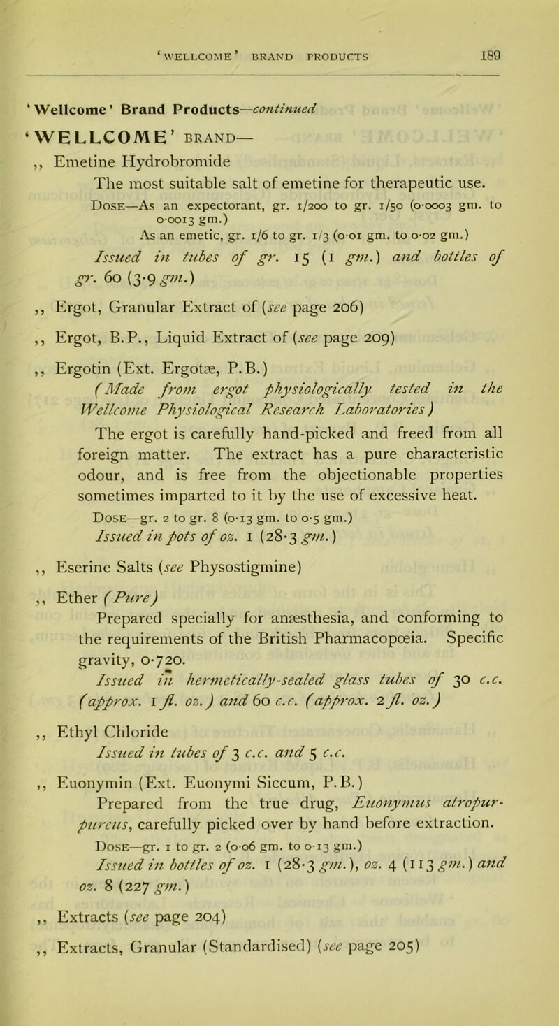 ‘ Wellcome ’ Brand Products—continued ‘WELLCOME’ brand— „ Emetine Hydrobromide The most suitable salt of emetine for therapeutic use. Dose—As an expectorant, gr. 1/200 to gr. 1/50 (0-0003 gm. to 0-0013 gm.) As an emetic, gr. 1/6 to gr. 1/3 (o-oi gm. to 0-02 gm.) Issued in tubes of gr. 15 (1 gm.) and bottles of gr. 60 (3-9gm.) ,, Ergot, Granular Extract of (see page 206) ,, Ergot, B.P., Liquid Extract of (see page 209) ,, Ergotin (Ext. Ergotee, P.B.) (Made from ergot physiologically tested in the Wellcome Physiological Research Laboratories) The ergot is carefully hand-picked and freed from all foreign matter. The extract has a pure characteristic odour, and is free from the objectionable properties sometimes imparted to it by the use of excessive heat. Dose—gr. 2 to gr. 8 (0-13 gm. to 0-5 gm.) Issued in pots of oz. 1 (28-3 gm.) ,, Eserine Salts (see Physostigmine) ,, Ether (Pure) Prepared specially for anaesthesia, and conforming to the requirements of the British Pharmacopoeia. Specific gravity, 0-720. Issued in hermetically-sealed glass tubes of 30 c.c. (approx. 1 fl. oz.) and 60 c.c. (approx. 2 fl. oz.) ,, Ethyl Chloride Issued in tubes of 3 c.c. and 5 c.c. ,, Euonymin (Ext. Euonymi Siccurn, P.B.) Prepared from the true drug, Euonymus atropur- pureus, carefully picked over by hand before extraction. Dose—gr. 1 to gr. 2 (0-06 gm. to 013 gm.) Issued in bottles of oz. 1 (28-3 gm.), oz. 4(113 gm.) and oz. 8 (227 gm.) ,, Extracts (see page 204) ,, Extracts, Granular (Standardised) (see page 205)