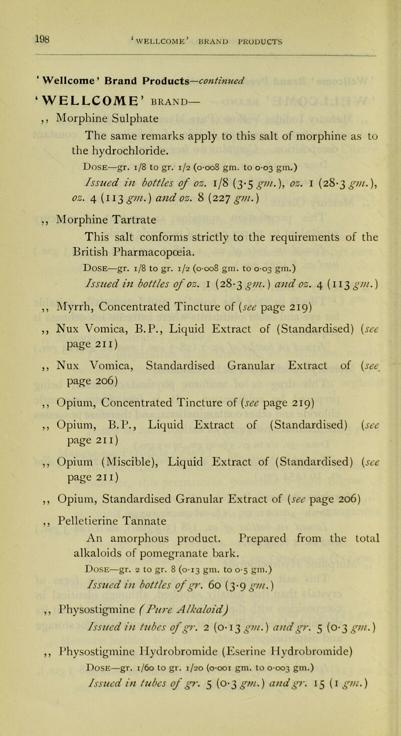 ‘Wellcome’ Brand Products—continued ‘WELLCOME ’ BRAND— ,, Morphine Sulphate The same remarks apply to this salt of morphine as to the hydrochloride. Dose—gr. 1/8 to gr. 1/2 (o'oo8 gm. to 0-03 gm.) Issued in bottles of oz. 1/8 (3‘Sgm.), oz. 1 (28-3 gm.), os. 4 (113 gin.) and oz. 8 (227 gm.) ., Morphine Tartrate This salt conforms strictly to the requirements of the British Pharmacopoeia. Dose—gr. 1/8 to gr. 1/2 (0-008 gm. to 0-03 gm.) Issued in bottles of oz. 1 (2&-3gvi.) and oz. 4 (113 gm.) ,, Myrrh, Concentrated Tincture of (see page 219) ,, Nux Vomica, B.P., Liquid Extract of (Standardised) (see page 211) ,, Nux Vomica, Standardised Granular Extract of (see_ page 206) ,, Opium, Concentrated Tincture of (see page 219) ,, Opium, B.P., Liquid Extract of (Standardised) (see page 211) ,, Opium (Miscible), Liquid Extract of (Standardised) (see page 211) ,, Opium, Standardised Granular Extract of (see page 206) ,, Pelletierine Tannate An amorphous product. Prepared from the total alkaloids of pomegranate bark. Dose—gr. 2 to gr. 8 (0-13 gm. to 0-5 gm.) Issued in bottles of gr. 60 (3-9 gm.) ,, Physostigmine (Pure Alkaloid) Issued in tubes of gr. 2 (0-13 gm.) and gr. 5 (0-3 gm.) ,, Physostigmine Hydrobromide (Eserine Hydrobromide) Dose—gr. 1/60 to gr. 1/20 (o'ooi gm. to 0 003 gm.) Issued in tubes of gr. 5 (0-3 gm.) and gr. 15(1 gm.)