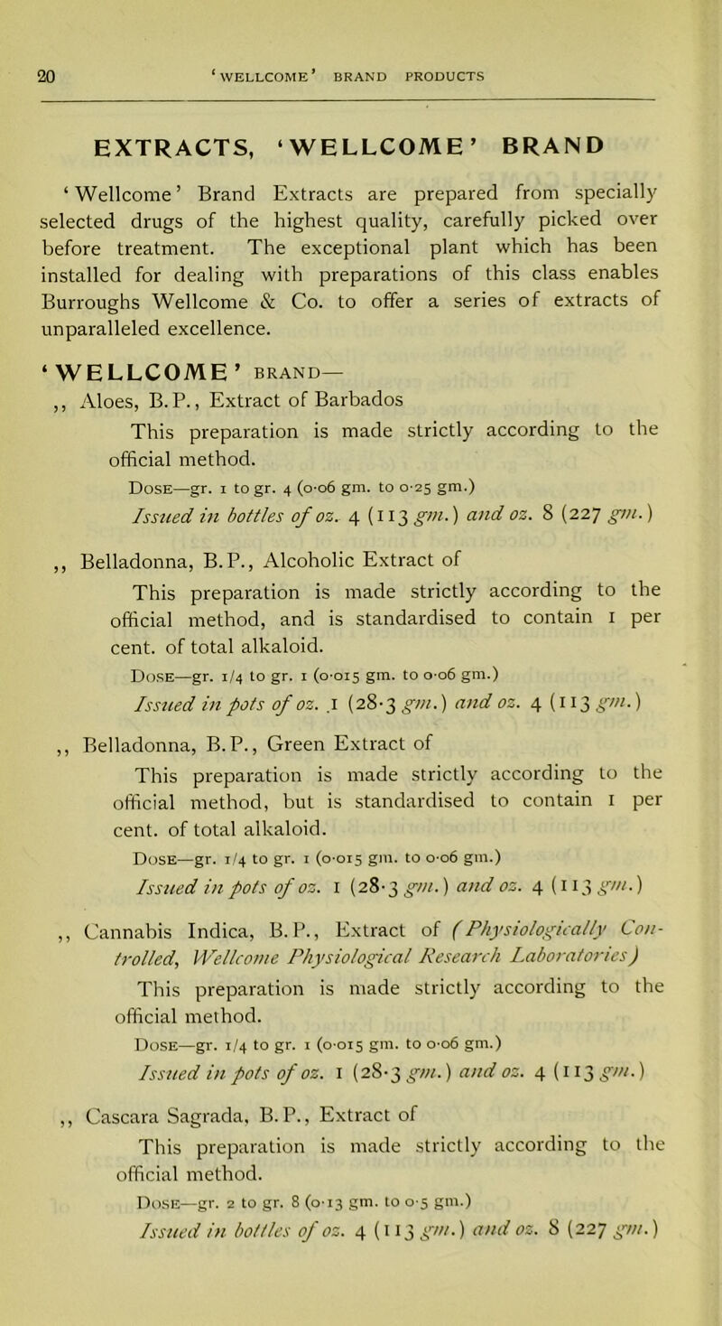 EXTRACTS, ‘WELLCOME’ BRAND ‘Wellcome’ Brand Extracts are prepared from specially selected drugs of the highest quality, carefully picked over before treatment. The exceptional plant which has been installed for dealing with preparations of this class enables Burroughs Wellcome & Co. to offer a series of extracts of unparalleled excellence. ‘WELLCOME’ brand— ,, Aloes, B. P., Extract of Barbados This preparation is made strictly according to the official method. Dose—gr. i to gr. 4 (0-06 gm. to 0 25 gm.) Issued in bottles of oz. 4(113 gm.) and oz. 8 (227 gm.) ,, Belladonna, B. P., Alcoholic Extract of This preparation is made strictly according to the official method, and is standardised to contain 1 per cent, of total alkaloid. Dose—gr. 1/4 to gr. 1 (0-015 gm. t0 °'°6 gm-) Issued in pots of oz. .1 (28-3 gm.) and oz. 4 (113 gm.) ,, Belladonna, B.P., Green Extract of This preparation is made strictly according to the official method, but is standardised to contain 1 per cent, of total alkaloid. Dose—gr. 1/4 to gr. 1 (0-015 gin. to 0-06 gm.) Issued in pots of oz. 1 (28-3 gm.) and oz. 4(113 gm.) ,, Cannabis Indica, B. P., Extract of (Physiologically Con- trolled, Wellcome Physiological Research Laboratories) This preparation is made strictly according to the official method. Dose—gr. 1/4 to gr. 1 (0-015 gm. to 0-06 gm.) Issued in pots of oz. 1 (28-3 gm.) and oz. 4 (113^7//.) ,, Cascara Sagrada, B. P., Extract of This preparation is made strictly according to the official method. Dose—gr. 2 to gr. 8 (0-13 gm. to 0-5 gm.) Issued in bottles of oz. 4(113 gm.) and oz. 8 (227 gm.)