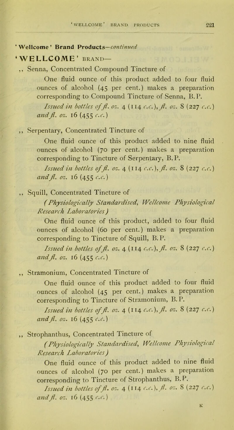Wellcome ’ Brand Products—continued WELLCOME’ brand— ,, Senna, Concentrated Compound Tincture of One fluid ounce of this product added to four fluid ounces of alcohol (45 per cent.) makes a preparation corresponding to Compound Tincture of Senna, B.P. Issued in bottles ofjl. oz. 4 (114 c.c.),fl. os. S (227 e.e.) and Jl. os. 16 (455 c.c.) ,, Serpentary, Concentrated Tincture of One fluid ounce of this product added to nine fluid ounces of alcohol (70 per cent.) makes a preparation corresponding to Tincture of Serpentary, B.P. Issued in bottles off., oz. 4 (114 c.c.), fl. oz. 8 (227 c.c.) andfl. oz. 16 (455 c.c.) ,, Squill, Concentrated Tincture of (Physiologically Standardised, Wellcome Physiological Research Laboratories) One fluid ounce of this product, added to four fluid ounces of alcohol (60 per cent.) makes a preparation corresponding to Tincture of Squill, B.P. Issued in bottles offl. os. 4 (114 c.c.),fl. oz. 8 (227 c.c.) andfl. oz. 16 (455 c.c.) ,, Stramonium, Concentrated Tincture of One fluid ounce of this product added to four fluid ounces of alcohol (45 per cent.) makes a preparation corresponding to Tincture of Stramonium, B.P. Issued in bottles of fl. oz. 4 (114 c.c.), fl. oz. 8 (227 c.c.) andfl. oz. 16 (455 c.c.) ,, Strophanthus, Concentrated Tincture of (Physiologically Standardised, Wellcome Physiological Research Laboratories) One fluid ounce of this product added to nine fluid ounces of alcohol (7° per cent.) makes a preparation corresponding to Tincture of Strophanthus, B. P. Issued in bottles of fl. oz. 4(114 c.c.),fl. oz. 8 (227 c.c.) andfl. oz. 16 (455 c.c.) K