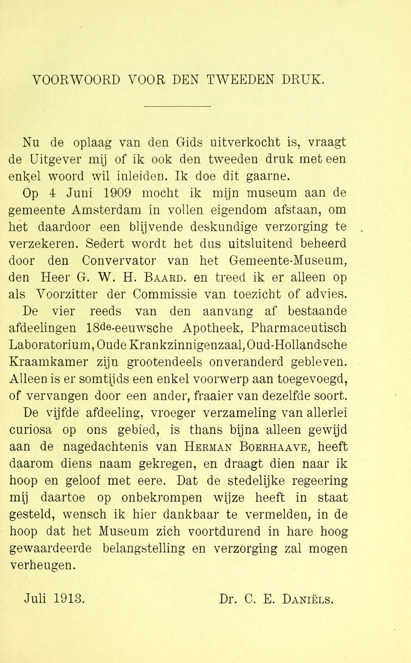 VOORWOORD VOOR DEN TWEEDEN DRUK. Nu de oplaag van den Gids uitverkocht is, vraagt de Uitgever mij of ik ook den tweeden druk met een enkel woord wil inleiden. Ik doe dit gaarne. Op 4 Juni 1909 mocht ik mijn museum aan de gemeente Amsterdam in vollen eigendom afstaan, om het daardoor een blijvende deskundige verzorging te verzekeren. Sedert wordt het dus uitsluitend beheerd door den Convervator van het Gemeente-Museum, den Heer G. W. H. Baard, en treed ik er alleen op als Voorzitter der Commissie van toezicht of advies. De vier reeds van den aanvang af bestaande afdeelingen 18de-eeuwsche Apotheek, Pharmaceutisch Laboratorium, Oude Krankzinnigenzaal, Oud-Hollandsche Kraamkamer zijn grootendeels onveranderd gebleven. Alleen is er somtijds een enkel voorwerp aan toegevoegd, of vervangen door een ander, fraaier van dezelfde soort. De vijfde afdeeling, vroeger verzameling van allerlei curiosa op ons gebied, is thans bijna alleen gewijd aan de nagedachtenis van Herman Boerhaave, heeft daarom diens naam gekregen, en draagt dien naar ik hoop en geloof met eere. Dat de stedelijke regeering mij daartoe op onbekrompen wijze heeft in staat gesteld, wensch ik hier dankbaar te vermelden, in de hoop dat het Museum zich voortdurend in hare hoog gewaardeerde belangstelling en verzorging zal mogen verheugen.