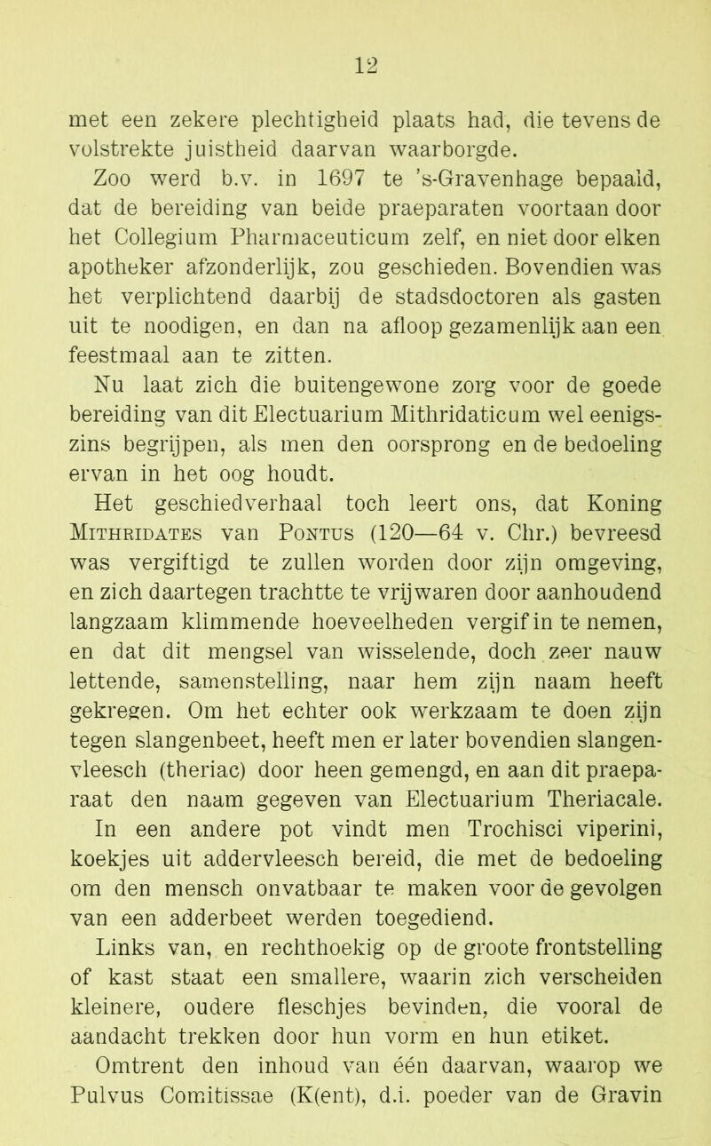 met een zekere plechtigheid plaats had, die tevens de volstrekte juistheid daarvan waarborgde. Zoo werd b.v. in 1697 te ’s-Gravenhage bepaald, dat de bereiding van beide praeparaten voortaan door het Collegium Pharmaceuticum zelf, en niet door eiken apotheker afzonderlijk, zou geschieden. Bovendien wTas het verplichtend daarbij de stadsdoctoren als gasten uit te noodigen, en dan na afloop gezamenlijk aan een feestmaal aan te zitten. Nu laat zich die buitengewone zorg voor de goede bereiding van dit Electuarium Mithridaticum wel eenigs- zins begrijpen, als men den oorsprong en de bedoeling ervan in het oog houdt. Het geschiedverhaal toch leert ons, dat Koning Mithridates van Pontus (120—64 v. Chr.) bevreesd was vergiftigd te zullen worden door zijn omgeving, en zich daartegen trachtte te vrijwaren door aanhoudend langzaam klimmende hoeveelheden vergif in te nemen, en dat dit mengsel van wisselende, doch zeer nauw lettende, samenstelling, naar hem zijn naam heeft gekregen. Om het echter ook werkzaam te doen zijn tegen slangenbeet, heeft men er later bovendien slangen- vleesch (theriac) door heen gemengd, en aan dit praepa- raat den naam gegeven van Electuarium Theriacale. In een andere pot vindt men Trochisci viperini, koekjes uit addervleesch bereid, die met de bedoeling om den mensch onvatbaar te maken voor de gevolgen van een adderbeet werden toegediend. Links van, en rechthoekig op de groote frontstelling of kast staat een smallere, waarin zich verscheiden kleinere, oudere fleschjes bevinden, die vooral de aandacht trekken door hun vorm en hun etiket. Omtrent den inhoud van één daarvan, waarop we Pulvus Comitissae (K(ent), d.i. poeder van de Gravin