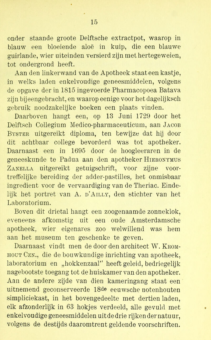 onder staande groote Delftsche extractpot, waarop in blauw een bloeiende aloë in kuip, die een blauwe guirlande, wier uiteinden versierd zijn methertegeweien, tot ondergrond heeft. Aan den linkerwand van de Apotheek staat een kastje, in welks laden enkelvoudige geneesmiddelen, volgens de opgave der in 1815 ingevoerde Pharmacopoea Batava zijn bijeengebracht, en waarop eenige voor het dagelijksch gebruik noodzakelijke boeken een plaats vinden. Daarboven hangt een, op 13 Juni 1729 door het Delftsch Collegium Medico-pharmaceuticum, aan Jacob Byster uitgereikt diploma, ten bewijze dat hij door dit achtbaar college bevorderd was tot apotheker. Daarnaast een in 1695 door de hoogieeraren in de geneeskunde te Padua aan den apotheker Hieronymus Zanella uitgereikt getuigschrift, voor zijne voor- treffelijke bereiding der adder-pastilles, het onmisbaar ingrediënt voor de vervaardiging van de Theriac. Einde- lijk het portret van A. d’Ailly, den stichter van het Laboratorium. Boven dit drietal hangt een zoogenaamde zonneklok, eveneens afkomstig uit een oude Amsterdamsche apotheek, wier eigenares zoo welwillend was hem aan het museum ten geschenke te geven. Daarnaast vindt men de door den architect W. Krom- hout Czn., die de bouwkundige inrichting van apotheek, laboratorium en „hokkenzaal” heeft geleid, bedriegelijk nagebootste toegang tot de huiskamer van den apotheker. Aan de andere zijde van dien kameringang staat een uitnemend geconserveerde 18de eeuwsche notenhouten simpliciekast, in het bovengedeelte met dertien laden, elk afzonderlijk in 63 hokjes verdeeld, alle gevuld met enkelvoudige geneesmiddelen uit de drie rij ken der natuur, volgens de destijds daaromtrent geldende voorschriften.