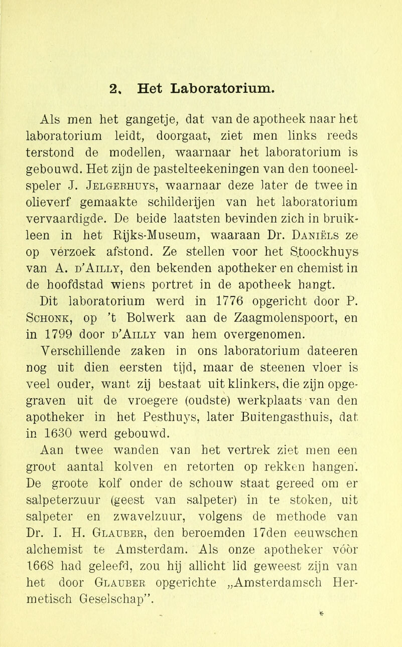 2S Het Laboratorium. Als men het gangetje, dat van de apotheek naar het laboratorium leidt, doorgaat, ziet men links reeds terstond de modellen, waarnaar het laboratorium is gebouwd. Het zijn de pastelteekeningen van den tooneel- speler J. Jelgerhuys, waarnaar deze later de twee in olieverf gemaakte schilderijen van het laboratorium vervaardigde. De beide laatsten bevinden zich in bruik- leen in het Rijks-Museum, waaraan Dr. Daniels ze op verzoek afstond. Ze stellen voor het S.toockhuys van A. d'Ailly, den bekenden apotheker en chemist in de hoofdstad wiens portret in de apotheek hangt. Dit laboratorium werd in 1776 opgericht door P. Schonk, op ’t Bolwerk aan de Zaagmolenspoort, en in 1799 door d’Ailly van hem overgenomen. Verschillende zaken in ons laboratorium dateeren nog uit dien eersten tijd, maar de steenen vloer is veel ouder, want zij bestaat uit klinkers, die zijn opge- graven uit de vroegere (oudste) werkplaats van den apotheker in het Pesthuys, later Buitengasthuis, dat in 1630 werd gebouwd. Aan twee wanden van het vertrek ziet men een groot aantal kolven en retorten op rekken hangen. De groote kolf onder de schouw staat gereed om er salpeterzuur (geest van salpeter) in te stoken, uit salpeter en zwavelzuur, volgens de methode van Dr. I. H. Glauber, den beroemden 17den eeuwschen alchemist te Amsterdam. Als onze apotheker vóör 1668 had geleefd, zou hij allicht lid geweest zijn van het door Glauber opgerichte „Amsterdamsch Her- metisch Geselschap”.