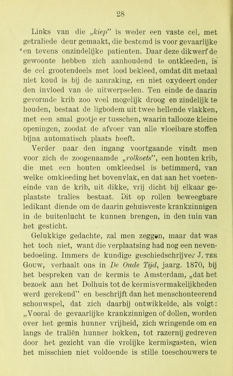 Links van die „kiep” is weder een vaste cel, met getraliede deur gemaakt, die bestemd is voor gevaarlijke 'en tevens onzindelijke patiënten. Daar deze dikwerf de gewoonte hebben zich aanhoudend te ontkleeden, is de cel grootendeels met lood bekleed, omdat dit metaal niet koud is bij de aanraking, en niet oxydeert onder den invloed van de uitwerpselen. Ten einde de daarin gevormde krib zoo veel mogelijk droog en zindelijk te houden, bestaat de ligbodem uit twee hellende vlakken, met een smal gootje er tusschen, waarin tallooze kleine openingen, zoodat de afvoer van alle vloeibare stoffen bijna automatisch plaats heeft. Verder naar den ingang voortgaande vindt men voor zich de zoogenaamde „rolkoets”, een houten krib, die met een houten omkleedsel is betimmerd, van welke omkleeding het bovenvlak, en dat aan het voeten- einde van de krib, uit dikke, vrij dicht bij elkaar ge- plaatste tralies bestaat. Dit op rollen beweegbare ledikant diende om de daarin gehuisveste krankzinnigen in de buitenlucht te kunnen brengen, in den tuin van het gesticht. Gelukkige gedachte, zal men zeggen, maar dat was het toch niet, want die verplaatsing had nog een neven- bedoeling. Immers de kundige geschiedschrijver J. ter Gouw, verhaalt ons in Be Oude Tijd, jaarg. 1870, bij het bespreken van de kermis te Amsterdam, „dat het bezoek aan het Dolhuis tot de kermisvermakelijkheden werd gerekend” en beschrijft dan het menschonteerend schouwspel, dat zich daarbij ontwikkelde, als volgt: „Vooral de gevaarlijke krankzinnigen of dollen, worden over het gemis hunner vrijheid, zich wringende om en langs de traliën hunner hokken, tot razernij gedreven door het gezicht van die vrolijke kermisgasten, wien het misschien niet voldoende is stille toeschouwers te